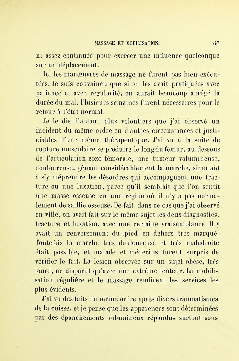 ni assez continuée pour exercer une influence quelconque sur un déplacement. Ici les manœuvres de massage ne furent pas bien exécu- tées. Je suis convaincu que si on les avait pratiquées avec patience et avec régularité, on aurait beaucoup abrégé la durée du mal. Plusieurs semaines furent nécessaires pour le retour à l'état normal. Je le dis d'autant plus volontiers que j'ai observé un incident du même ordre en d'autres circonstances et justi- ciables d'une même thérapeutique. J'ai vu à la suite de rupture musculaire se produire le long du fémur, au-dessous de l'articulation coxo-fémorale, une tumeur volumineuse, douloureuse, gênant considérablement la marche, simulant à s'y méprendre les désordres qui accompagnent une frac- ture ou une luxation, parce qu'il semblait que l'on sentit une masse osseuse en une région où il n'y a pas norma- lement de saillie osseuse. De fait, dans ce casque j'ai observé en ville, on avait fait sur le même sujet les deux diagnostics, fracture et luxation, avec une certaine vraisemblance. Il y avait un renversement du .pied en dehors très marqué. Toutefois la marche très douloureuse et très maladroite était possible, et malade et médecins furent surpris de vérifier le fait. La lésion observée sur un sujet obèse, très lourd, ne disparut qu'avec une extrême lenteur. La mobili- sation régulière et le massage rendirent les services les plus évidents. J'ai vu des faits du même ordre après divers traumatismes de la cuisse, et je pense que les apparences sont déterminées par des épanchements volumineux répandus surtout sous