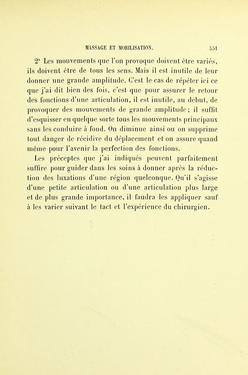 2° Les mouvements que l'on provoque doivent être variés, ils doivent être de tous les sens. Mais il est inutile de leur donner une grande amplitude. C'est le cas de répéter ici ce que j'ai dit bien des fois, c'est que pour assurer le retour des fonctions d'une articulation, il est inutile, au début, de provoquer des mouvements de grande amplitude; il suffit d'esquisser en quelque sorte tous les mouvements principaux sans les conduire à fond. On diminue ainsi ou on supprime tout danger de récidive du déplacement et on assure quand même pour l'avenir la perfection des fonctions. Les préceptes que j'ai indiqués peuvent parfaitement suffire pour guider dans les soins à donner après la réduc- tion des luxations d'une région quelconque. Qu'il s'agisse d'une petite articulation ou d'une articulation plus large et de plus grande importance, il faudra les appliquer sauf à les varier suivant le tact et l'expérience du chirurgien.