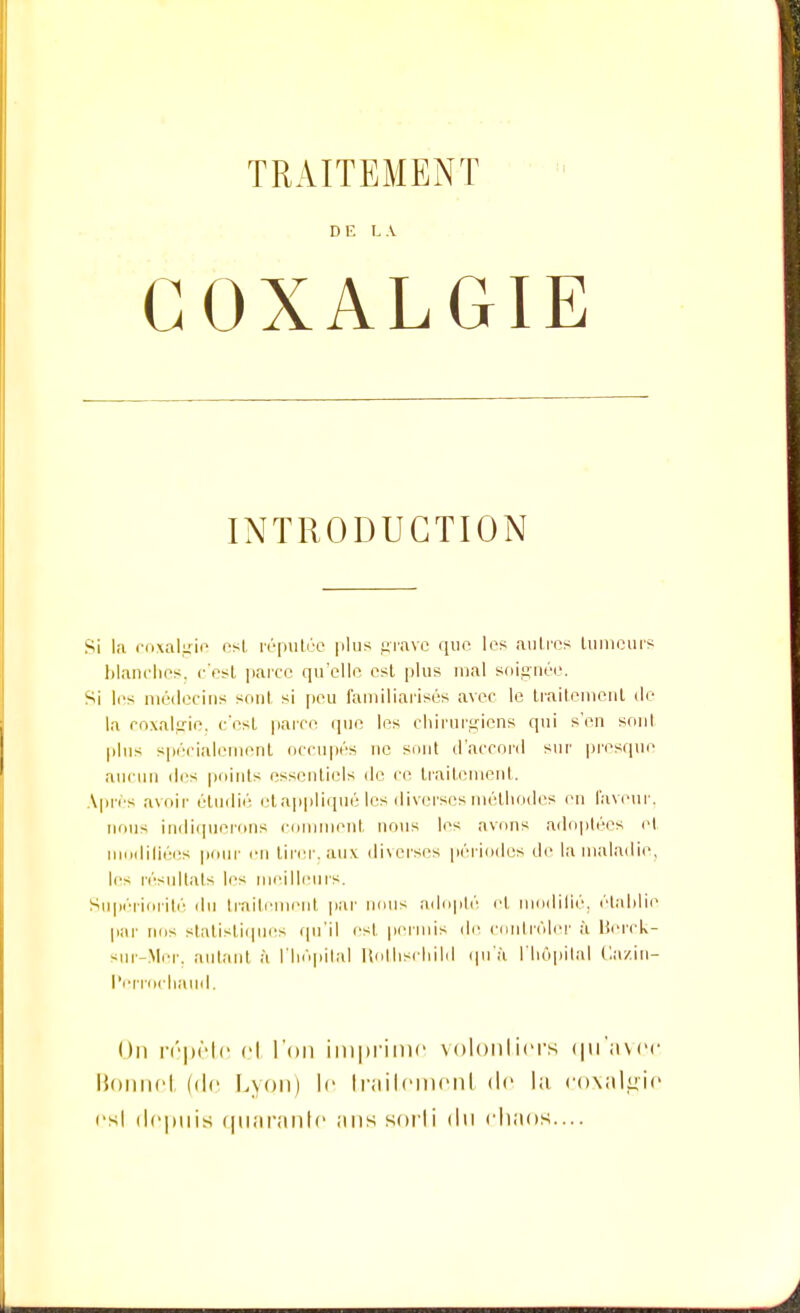 DE LA COXALGIE INTRODUCTION Si la coxalgie est réputée plus grave que les autres tumeurs blanches, c'est parce qu'elle est plus mal soignée. Si les médecins snnl si peu familiarisés avec le traitement de- là coxalgie, c'est parce que les chirurgiens qui s'en sont plus spécialement occupés ne sont d'accord sur presque aucun des peints essentiels de ce traitement. Apres avoir étudié et appliqué les diverses méthodes en faveur, nous indiquerons comment nous les avons adoptées et diliées pour en tirer, aux diverses périodes de la maladie, les résultais les meilleurs. Supériorité du traitement par nous adopté et modifié, établie par nos statistiques qu'il est permis de contrôler à Borck- sur-Mer. autant à l'hôpital Rothschild qu'à l'hôpital Ca/.in- Perrochaud. On répète et l'on imprime volontiers qu'avec Bonnet (de Lyon) le traitement de la coxalgie osl depuis quarante ;ms sorti du chaos....