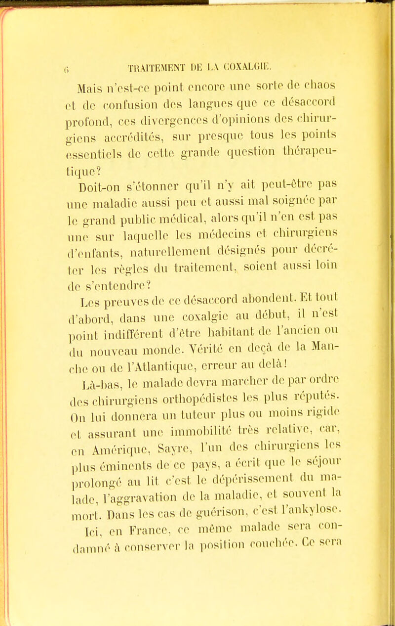 Mais n'est-ce point encore une sorte do chaos et de confusion des langues que ce désaccord profond, ces divergences d'opinions des chirur- giens accrédités, sur presque tous les points essentiels de cette grande question thérapeu- tique? Doit-on s'étonner qu'il n'y ait peut-être pas une maladie aussi peu et aussi mal soignée par le grand public médical, alors qu'il n'en est pas une sur laquelle les médecins et chirurgiens d'enfants, naturellement désignés pour décré- ter les règles du traitement, soient aussi loin de s'entendre? Les preuves de ce désaccord abondent, Et tout d'abord, dans une coxalgie au début, il n'est point indifférent d'être habitant de l'ancien ou ,lu nouveau monde. Vérité en deçà de la Man- che ou de l'Atlantique, erreur au delà! Là-bas, le malade devra marcher de par ordre des chirurgiens orthopédistes les plus réputés. On lui donnera un tuteur plus ou moins rigide et assurant une immobilité très relative, car, on Amérique, Sayre, l'un des chirurgiens les plus éminenls de ce pays, a écrit que le séjour prolongé au lit c'est le dépérissement du ma- lade, l'aggravation de la maladie, et souvent la mort. Dans les cas de guérison, c'est l'ankyloso. Ici, en France, ce même malade sera con- damné à conserver la position couchée. Ce sera