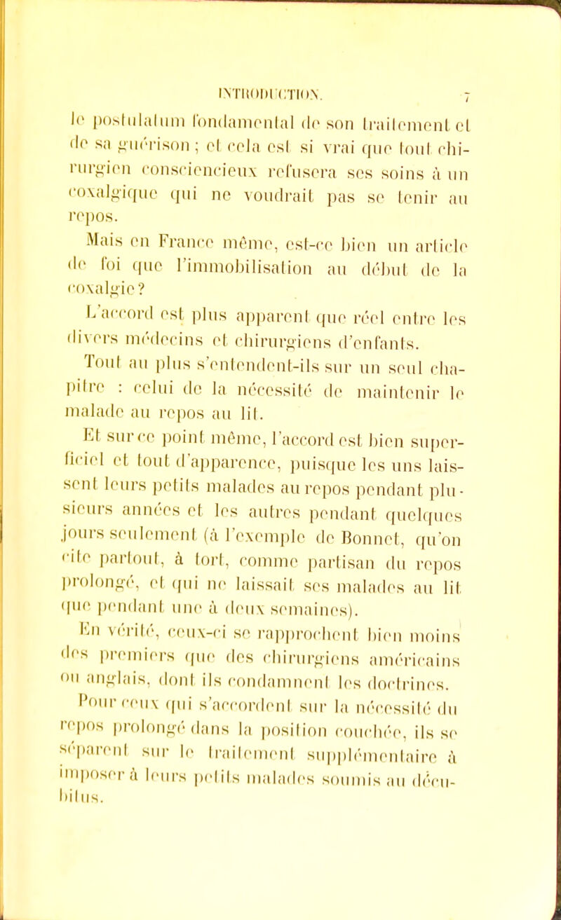 le postulai uni fondamental de son traitement cl de sa guérison ; et cela est si vrai que tout chi- rurgien consciencieux refusera ses soins à un eoxalgique qui ne voudrait pas se tenir au repos. Mais en France même, est-ce bien un article de foi que l'immobilisation au début de la coxalgie? L'accord est plus apparent que réel entre les divers médecins et chirurgiens d'enfants. Tout au plus s'entendent-ils sur un seul cha- pitre : celui de la nécessité de maintenir le malade au repos au lit. Et sur ce point même, l'accord est bien super- ficiel et tout d'apparence, puisque les uns lais- sent leurs petits malades au repos pendant plu- sieurs années et les autres pendant quelques jours seulement, (à l'exemple de Bonnet, qu'on cite partout, à tort, comme partisan du repos prolongé, et qui ne laissait ses malades au lit que pendant une à deux semaines). En vérité, ceux-ci se rapprochent bien moins 'les premiers que des chirurgiens américains on anglais, dont ils condamnent les doctrines. Pour ceux qui s'accordent sur la nécessité du repos prolongé dans la position couchée, ils se séparent sur le traitement supplémentaire à imposer à leurs petits malades soumis au décu- l)ilus.