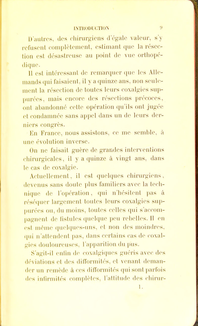 D'autres, des chirurgiens d'égale valeur, s'y refusent complètement, estimant que la résec- tion est désastreuse au point de vue orthopé- dique. 11 est intéressant de remarquer que les Alle- mands qui faisaient, il y a quinze ans, non seule- ment la résection de toutes leurs coxalgies sup- purées, mais encore des résections précoces, ont abandonné cette opération qu'ils ont jugée et condamnée sans appel dans un de leurs der- niers congrès. En France, nous assistons, ce me semble, à une évolution inverse. On ne faisait guère de grandes interventions chirurgicales, il y a quinze à vingt ans, dans le cas de coxalgie. Actuellement, il est quelques chirurgiens, devenus sans doute plus familiers avec la tech- nique de l'opération, qui n'hésitent pas à réséquer largement foules leurs coxalgies sup- purées ou, du moins, foutes celles qui s'accom- pagncnl de fistules quelque peu rebelles. Il en est môme quelques-uns, et non des moindres, qui n'attendent pas, dans certains cas de coxal- gies douloureuses, l'apparition du pus. S'agit-il enfin de coxalgiqucs guéris avec des déviations cl, des difformités, et venant deman- der un remède à ces difformités <pii sont parfois des infirmités complètes, l'attitude des chirur-