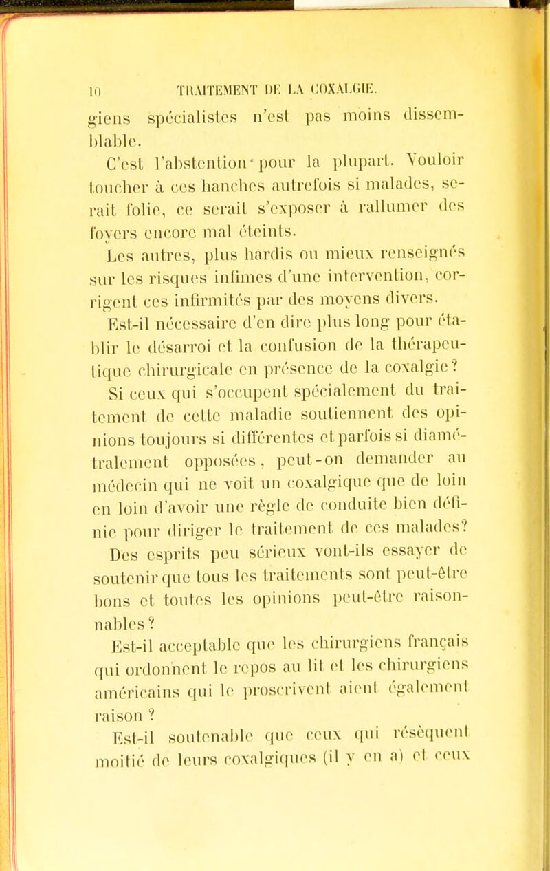 giens spécialistes n'est pas moins dissem- blable. C'est l'abstention-pour la plupart. Vouloir toucher à ces hanches autrefois si malades, se- rait folie, ce serait s'exposer à rallumer des foyers encore mal éteints. Les autres, plus hardis ou mieux renseignés sur les risques infimes d'une intervention, cor- rigent ces infirmités par des moyens divers. Est-il nécessaire d'en dire plus long pour éta- blir le désarroi et la confusion de la thérapeu- tique chirurgicale en présence de la coxalgie? Si ceux qui s'occupent spécialement du trai- tement de cette maladie soutiennent des opi- nions toujours si différentes et parfois si diamé- tralement opposées, peut-on demander au médecin qui ne voit un coxalgique que de loin en loin d'avoir une règle de conduite bien défi- nie pour diriger le traitement de ces malades? Des esprits peu sérieux vont-ils essayer de soutenir que tous les traitements sont peut-être bons et toutes les opinions peut-être raison- nables ? Est-il acceptable que les chirurgiens français qui ordonnent le repos au lit et les chirurgiens américains qui le proscrivent aient également raison ? Est-il soutenable (pie ceux qui résèquent moitié de leurs coxalgiques (il y en a) et ceux