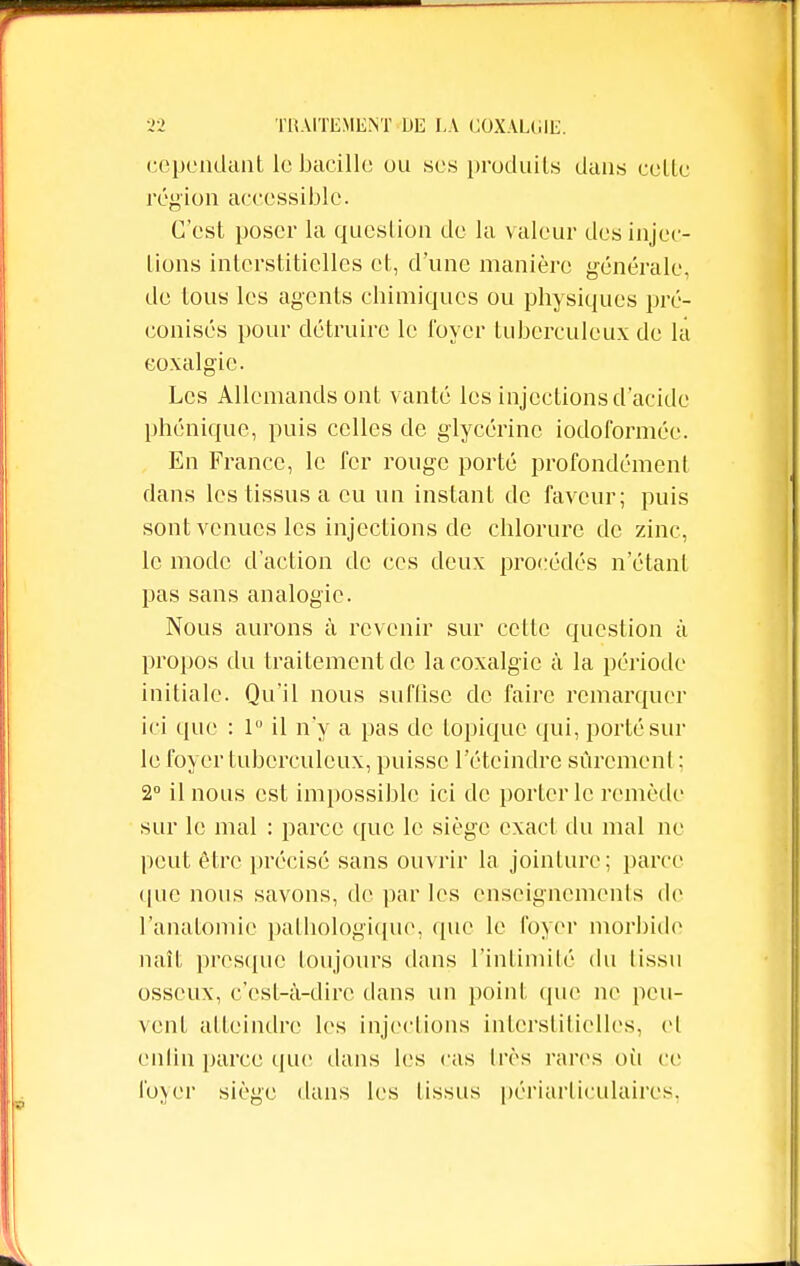 cependant le bacille ou ses produits dans celle région accessible. C'est poser la question de la valeur des injec- tions interstitielles et, d'une manière générale, de tous les agents chimiques ou physiques pré- conisés pour détruire le loyer tuberculeux de la coxalgie. Les Allemands ont vanté les injections d'acide phénique, puis celles de glycérine iodoformée. En France, le fer rouge porté profondément dans les tissus a eu un instant de faveur; puis sont venues les injections de chlorure de zinc, le mode d'action de ces deux procédés n'étant pas sans analogie. Nous aurons à revenir sur cette question à propos du traitement de la coxalgie à la période initiale. Qu'il nous suffise de faire remarquer ici que : 1° il n'y a pas de topique qui, porté sur le foyer tuberculeux, puisse l'éteindre sûrement : 2° il nous est impossible ici de porterie remède sur le mal : parce que le siège exact du mal ne peut être précisé sans ouvrir la jointure; parce que nous savons, de par les enseignements de l'anatomie pathologique, que le foyer morbide naît presque toujours dans l'intimité du tissu osseux, c'est-à-dire dans un point que ne peu- vent atteindre les injections interstitielles, el enfin parce que dans les cas très rares où ce foyer siège dans les lissas périartieulaires,