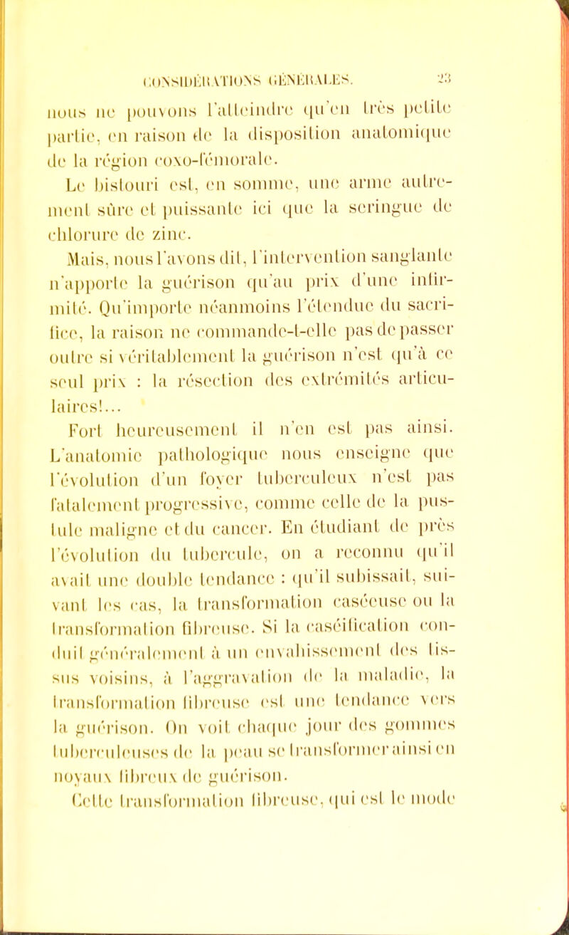 nous ne pouvons l'atteindre qu'on très petite partie, en raison de la disposition anatomique de la région coxo-fémorale. Le bistouri est, en somme, une arme autre- ment sûre et puissante ici que la seringue de chlorure de zinc. Mais, nous l'avons dit, l'intervention sanglante n'apporte la guérison qu'au prix d'une infir- mité. Qu'importe néanmoins l'étendue du sacri- fice, la raison ne commandc-t-cllc pas de passer outre si véritablement la guérison n'est qu'à ce seul prix : la résection des extrémités articu- laires!... Fort heureusement il n'en est pas ainsi. L'anatomic pathologique nous enseigne que l'évolution d'un loyer tuberculeux n'est pas fatalement progressive, comme celle de la pus- Lule maligne et du cancer. En étudiant de près l'évolution du tubercule, on a reconnu qu'il avait une double tendance : qu'il subissait, sui- vanl les cas, la transformation caséeuse ou la transformation fibreuse. Si la caséification con- duit généralemenl à un cnvahissemcnl des lis- sus voisins, à l'aggravation de l;i maladie, In transformation fibreuse est une tendance vers la guérison. On voit chaque jour des gommes tuberculeuses de la peau se transformer ainsi en noyaux fibreux de guérison. Cette transformation fibreuse, qui esl le mode