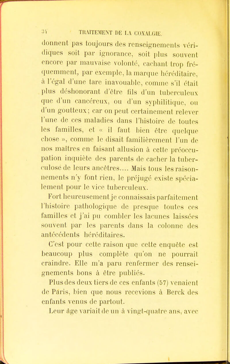 donnent pas toujours des renseignements véri- diques soit par ignorance, soit plus souvent encore par mauvaise volonté, cachant trop fré- quemment, par exemple, la marque héréditaire, à l'égal d'une tare inavouable, comme s'il était plus déshonorant d'être fils d'un tuberculeux que d'un cancéreux, ou d'un syphilitique, ou d'un goutteux; car on peut certainement relever l'une de ces maladies dans l'histoire de toutes les familles, et « il faut bien être quelque chose », comme le disait familièrement l'un de nos maîtres en faisant allusion à celte préoccu- pation inquiète des parents de cacher la tuber- culose de leurs ancêtres.... Mais tous les raison- nements n'y font rien, le préjugé existe spécia- lement pour le vice tuberculeux. Fort heureusement je connaissais parfaitement l'histoire pathologique de presque toutes ces familles et j'ai pu combler les lacunes laissées souvent par les parents dans la colonne des antécédents héréditaires. C'est pour cette raison que celte enquête est beaucoup plus complète qu'on ne pourrait craindre. Elle m'a paru renfermer des rensei- gnements bons à être publiés. Plus des deux tiers de ces enfants (57) venaient de Paris, bien que nous recevions à Berck des enfants venus de partout. Leur rtge variait de un ft vingt-quatre ans, avec