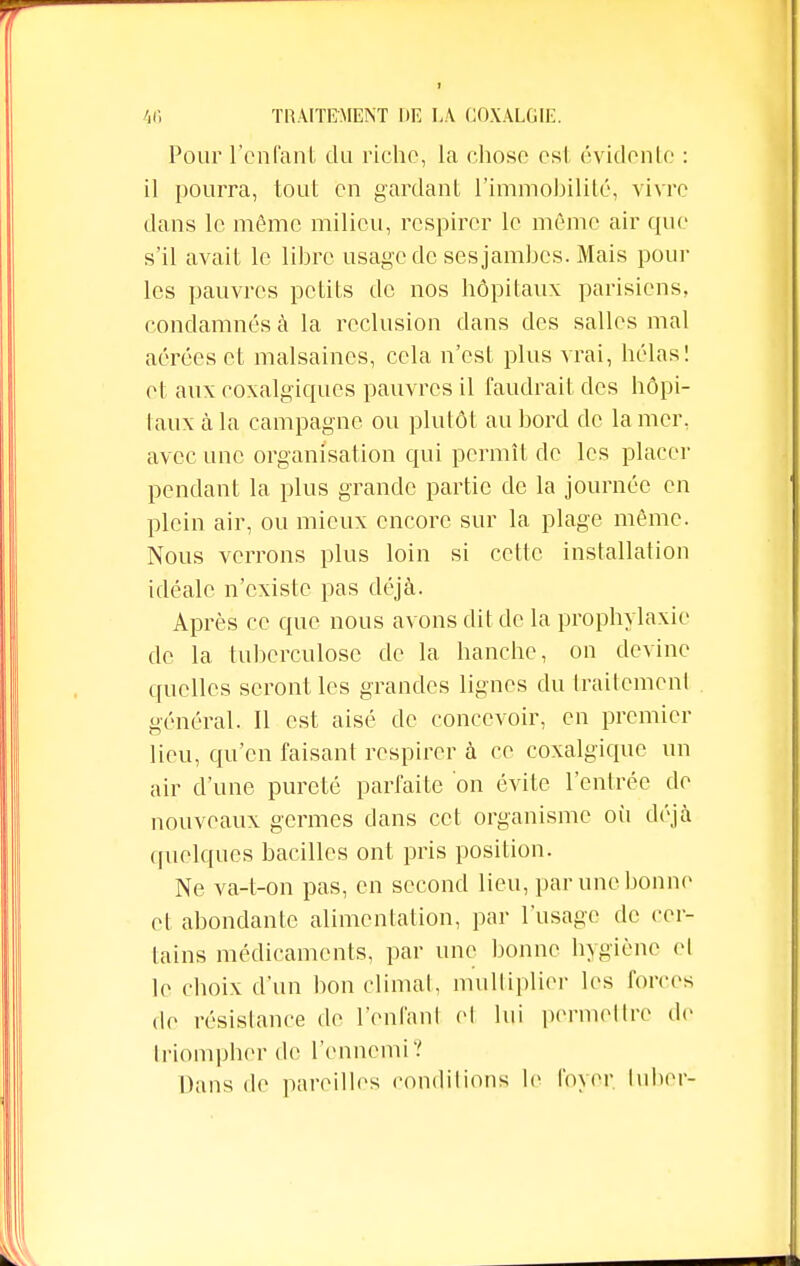 Pour l'enfant du riche, la chose esl évidente : il pourra, tout eu gardant l'immobilité, vivre dans le môme milieu, respirer le même air que s'il avait le libre usage de ses jambes. Mais poul- ies pauvres petits de nos hôpitaux parisiens, condamnés à la réclusion dans des salles mal aérées et malsaines, cela n'est plus vrai, hélas! et aux coxalgiques pauvres il faudrait des hôpi- taux cà la campagne ou plutôt au bord de la mer, avec une organisation qui permît de les placer pendant la plus grande partie de la journée en plein air, ou mieux encore sur la plage même. Nous verrons plus loin si cette installation idéale n'existe pas déjà. Après ce que nous avons dit de la prophylaxie de la tuberculose de la hanche, on devine quelles seront les grandes lignes du traitement général. Il est aisé de concevoir, en premier lieu, qu'en faisant respirer à ce coxalgique un air d'une pureté parfaite on évite l'entrée de nouveaux germes dans cet organisme où déjà quelques bacilles ont pris position. Ne va-t-on pas, en second lieu, par une bonne et abondante alimentation, par l'usage de cer- tains médicaments, par une bonne hygiène el le choix d'un bon climat, multiplier les foires de résistance de l'enfant el lui permettre de triompher de l'ennemi? Dans de pareilles conditions le foyer luber-