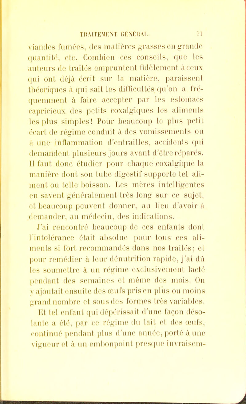 viandes fumées, des matières grasses en grande quantité, etc. Combien ces conseils, que les ailleurs de traités empruntent fidèlement à ceux qui ont déjà écrit sur la matière, paraissent théoriques à qui sait les difficultés qu'on a fré- quemment à faire accepter par les estomacs capricieux des petits coxalgiqucs les aliments les plus simples! Pour beaucoup le plus petit écart de régime conduit à des vomissements ou à une inflammation d'entrailles, accidents <|iii demandent plusieurs jours avant d'être réparés. Il faut donc étudier pour chaque coxalgique la manière dont son tube digestif supporte tel ali- ment ou telle boisson. Les mères intelligentes en savent généralement très long sur ce sujet, cl beaucoup peuvent donner, au lieu d'avoir à demander, au médecin, des indications. J'ai rencontré beaucoup de ces enfants dont l'intolérance était absolue pour tous ces ali- ments si fort recommandés dans nos traités; et pour remédier à leur dénutrition rapide, j'ai dû les soumettre à un régime exclusivement lacté pendant des semaines cl même des mois. On j ajoutail ensuite des œufs pris en plus ou moins grand nombre el sousdes formes très variables. El tel enfant quidépérissail d'une façon déso- lante a été, par ce régime du lait et des œufs, continué pendant plus d'une année, porté à une \ igueur el à un embonpoint presque in\ raisem-