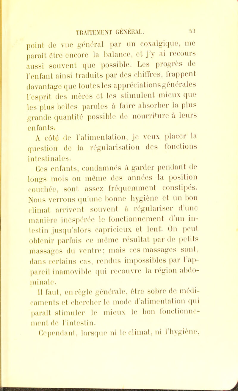 point de vue général par un coxalgique, me parait être encore la balance, et j'y ai recours aussi souvent que possible. Les progrès de l'entant ainsi traduits par des chiffres, frappent davantage que toutes les appréciations générales l'esprit des mères et les stimulent mieux que les plus belles paroles à faire absorber la plus grande quantité possible de nourriture à leurs enfants. A côté de l'alimentation, je veux placer la question de la régularisation des fonctions intestinales. Ces enfants, condamnés à garder pendant de longs mois ou môme des années la position couchée, sont assez fréquemment constipés. Nous verrons qu'une bonne hygiène et un bon climat arrivent souvent à régulariser d'une manière inespérée le fonctionnement d'un in- testin jusqu'alors capricieux et lent'. On peut obtenir parfois ce même résultat par de petits massages du ventre; mais ces massages sont, dans certains cas, rendus impossibles par l'ap- pareil inamovible qui recouvre la région abdo- minale. Il faut, en règle générale, être sobre de médi- caments cl chercher le mode d'alimentation qui parait stimuler le mieux le bon fonctionne- ment de l'intestin. Cependant, lorsque ni le climat, ni l'hygiène,