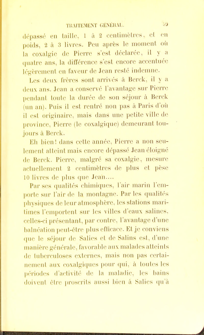 dépassé en taille, 1 à 2 centimètres, cl en poids, 2 à 3 livres. Peu après le moment où la coxalgie de Pierre s'est déclarée, il y a quatre ans, la différence s'est encore accentuée légèrement en faveur de Jean resté indemne. Les deux frères sont arrivés à Bcrck, il v a deux ans. Jean a conservé l'avantage sur Pierre pendant toute la durée de son séjour à Berck (un an). Puis il est rentré non pas à Paris d'où il est originaire, mais dans une petite ville de province, Pierre (le coxalgique) demeurant tou- jours à Bcrck. Eli bien! dans cette année, Pierre a non seu- lement atteint mais encore dépassé Jean éloigné de Berck. Pierre, malgré sa coxalgie, mesure actuellemcnl 2 centimètres de plus et pèse 10 livres de plus que Jean.... Par ses qualités chimiques, l'air marin l'em- porte sur l'air de la montagne. Parles qualités physiques de leur atmosphère, les stations mari- times l'cmportenl sur les villes d'eaux salines, celles-ci présentant, par contre, l'avantage d'une balnéation peut-être plus efficace. Et je conviens (pie le séjour (le Salies et de Salins esl, d'une manière générale, favorable aux malades atteints de tuberculoses externes, mais non pas certai- nement aux coxalgiques pour qui, à toutes les périodes d'activité de la maladie, les bains doivcnl être proscrits aussi bien à Salies qu'à