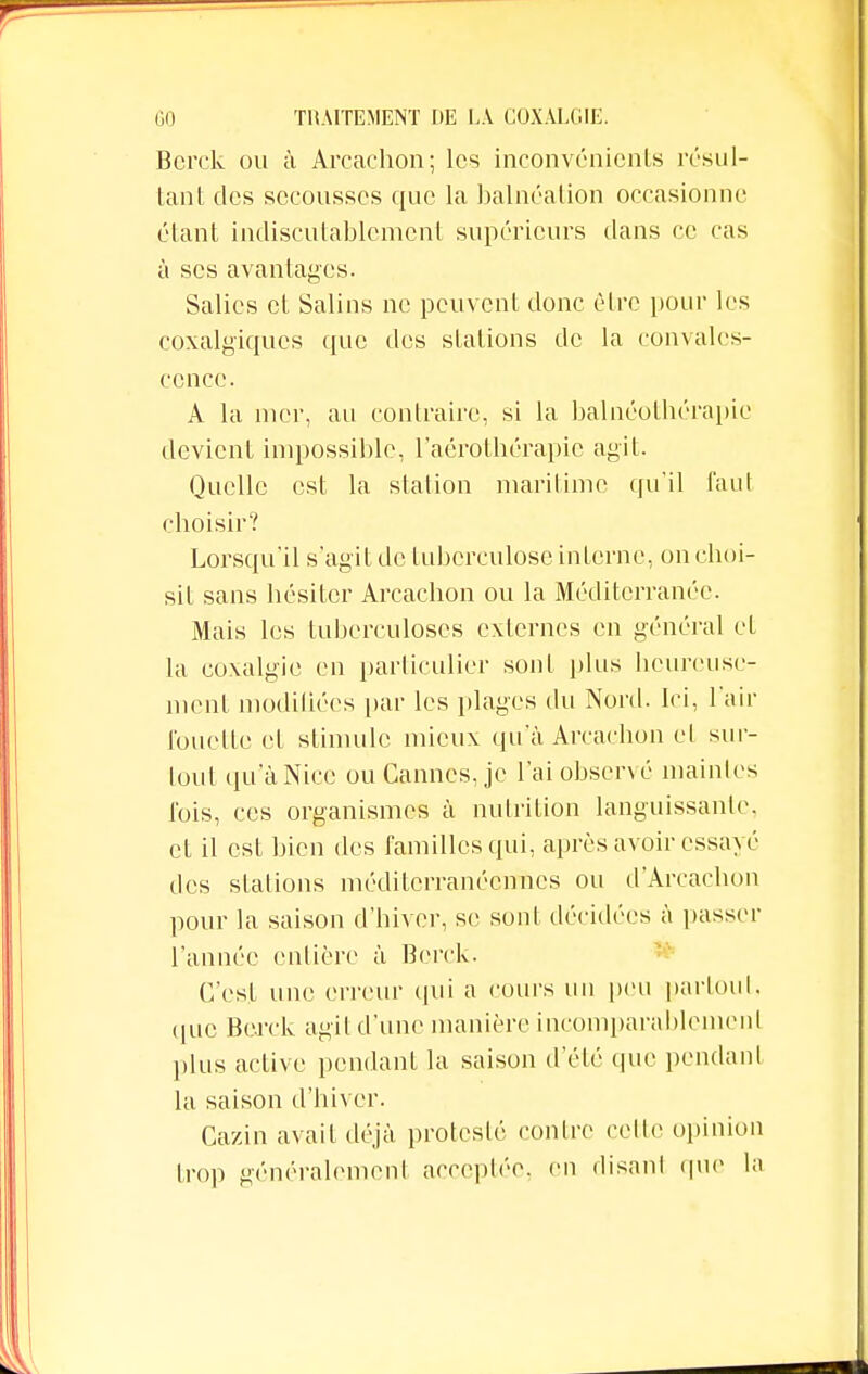 Bcrck ou à Arcachon; les inconvénients résul- tant des secousses que la balnéation occasionne étant indiscutablement supérieurs dans ce cas à ses avantages. Salies et Salins ne peuvent donc être pour les coxalgiques que des stations de la convales- cence. A la nier, au contraire, si la balnéotbérapie devient impossible, l'aérothérapie agit. Quelle est la station maritime qu'il faut choisir? Lorsqu'il s'agit de tuberculose interne, on choi- sit sans hésiter Arcachon ou la Méditerranée. Mais les tuberculoses externes en général et la coxalgie en particulier sont plus heureuse- ment modifiées par les plages du Nord. Ici, l'air fouette et stimule mieux qu'à Arcachon cl sur- tout qu'àNice ou Cannes, je l'ai observé maintes l'ois, ces organismes à nutrition languissante, et il est bien des familles qui, après avoir essayé des stations méditerranéennes ou d'Arcacbon pour la saison d'hiver, se sont décidées à passer l'année entière à Bcrck. C'est une erreur qui a cours un peu partout, que Bcrck agit d'une manière incomparablement plus active pendant la saison d'été que pendant la saison d'hiver. Cazin avait déjà protesté contre celle opinion trop généralement acceptée, en disant que la