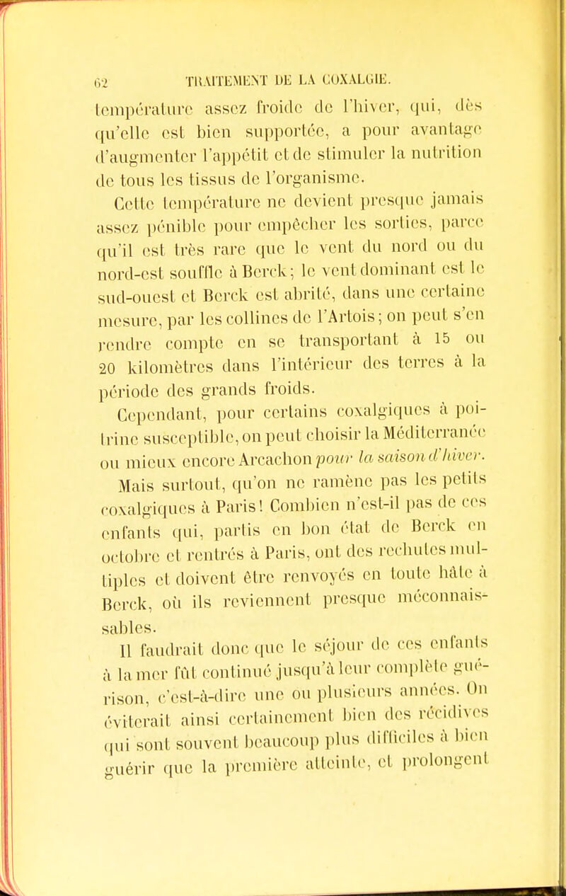 température assez froide de L'hiver, qui, dès qu'elle est bien supportée, a pour avantage (l'augmenter l'appétit et de stimuler la nutrition de tous les tissus de l'organisme. Celte température ne devient presque jamais assez pénible pour empêcher les sorties, parce qu'il est très rare que le vent du nord ou du nord-est souffle à Berck; le vent dominant est le sud-ouest et Berck est abrité, dans une certaine mesure, par les collines de l'Artois; on peut s'en rendre compte en se transportant à 15 ou 20 kilomètres dans l'intérieur des terres à la période des grands froids. Cependant, pour certains coxalgiqucs à poi- trine susceptible, on peut choisir la Méditerranée ou mieux encore Arcachonpcw la saison d'hiver. Mais surtout, qu'on ne ramène pas les petits coxalgiqucs à Paris! Combien n'csf-il pas de ces enfants qui, partis en bon état de Berck en octobre et rentrés à Paris, ont des rechutes mul- tiples et doivent être renvoyés en foute hâte à Berck, où ils reviennent presque méconnais- sables. Il faudrait donc que le séjour de ces enfants à la mer fût continué jusqu'à leur complète gué- rison, c'est-à-dire une ou plusieurs années. On éviterai! ainsi certainement bien des récidives qui sont souvent beaucoup plus difficiles à bien guérir que la première atteinte, et prolongent