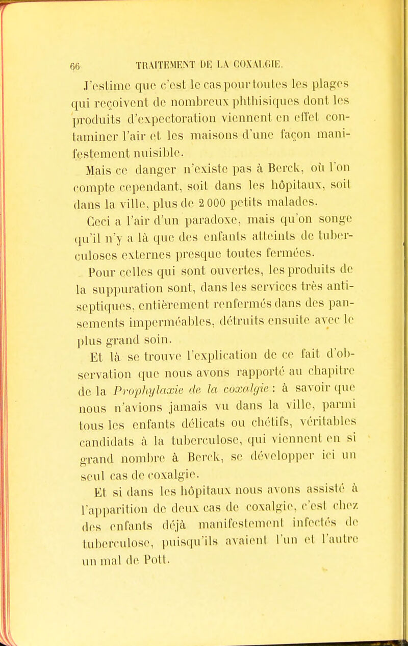 J'estime que c'est le cas pour toutes les plages qui reçoivent de nombreux phthisiques dont les produits d'expectoration viennent en effet con- taminer l'air et les maisons d'une façon mani- festement nuisible. Mais ce danger n'existe pas à Bcrck, où l'on compte cependant, soit dans les hôpitaux, soil dans la ville, plus de 2 000 petits malades. Ceci a l'air d'un paradoxe, mais qu'on songe qu'il n'y a là que des enfants atteints de tuber- culoses externes presque toutes fermées. Pour celles qui sont ouvertes, les produits de- là suppuration sont, dans les services très anti- septiques, entièrement renfermés dans des pan- sements imperméables, détruits ensuite avec le plus grand soin. Et là se trouve l'explication de ce fait d'ob- servation que nous avons rapporté au chapitre de la Prophylaxie de la coxalgie : à savoir que nous n'avions jamais vu dans la ville, parmi tous les enfants délicats ou chélirs, véritables candidats à la tuberculose, qui viennent en si grand nombre à Bcrck, se développer ici un seul cas de coxalgie. Et si dans les hôpitaux nous avons assisté à l'apparition de deux cas de coxalgie, c'est chez des enfants déjà manifcstemonl infectés de tuberculose, puisqu'ils avaient l'un cl l'autre un mal de Pott.