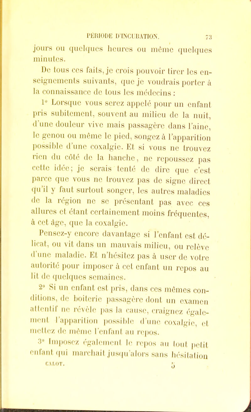 jours ou quelques heures ou même quelques minutes. De tous ces faits, je crois pouvoir tirer les en- seignements suivants, que je voudrais porter à la connaissance de tous les médecins : 1° Lorsque vous serez appelé pour un enfant pris subitement, souvent au milieu de la nuit, d'une douleur vive mais passagère clans l'aine, le genou ou même le pied, songez à l'apparition possible d'une coxalgie. Et si vous ne trouvez rien du côté de la hanche, ne repoussez pas cette idée; je serais tenté de dire que c'est parce que vous ne trouvez pas de signe direct qu'il y faut surtout songer, les autres maladies de la région ne se présentant pas avec ces allures et étant certainement moins fréquentes, à cet âge, que la coxalgie. Pensez-y encore davantage si l'enfant est dé- licat, ou vit dans un mauvais milieu, ou relève d'une maladie. Et n'hésitez pas à user de votre autorité pour imposer à cet enfant un repos au lil de quelques semaines. 2° Si un enfant est pris, dans ces mêmes con- ditions, de boitoric passagère dont un examen attentif ne révèle pas la cause, craignez égale- ment l'apparition possible d'une coxalgie, et incitez <lc môme l'enfant au repos. 3° Impose/, également le repos au toul petit enfant qui marchail jusqu'alors sans hésitation