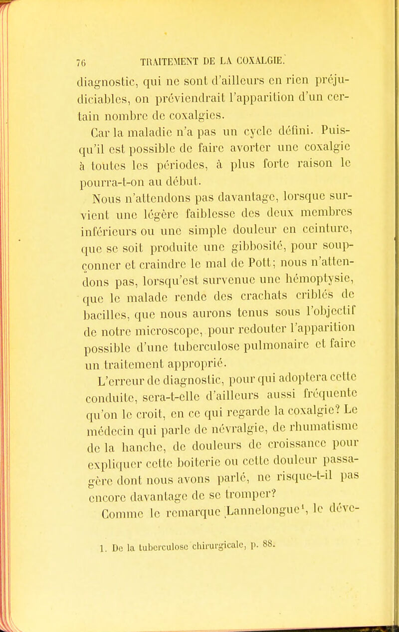 diagnostic, qui ne sont d'ailleurs en rien préju- diciables, on préviendrait l'apparition d'un cer- tain nombre de coxalgics. Car la maladie n'a pas un cycle défini. Puis- qu'il est possible de faire avorter une coxalgie à toutes les périodes, à plus forte raison le pourra-t-on au début. Nous n'attendons pas davantage, lorsque sur- vient une légère faiblesse des deux membres inférieurs ou une simple douleur en ceinture, que se soit produite une gibbosité, pour soup- çonner et craindre le mal de Pott; nous n'atten- dons pas, lorsqu'est survenue une hémoptysie, que le malade rende des crachats criblés de bacilles, que nous aurons tenus sous l'objectif de notre microscope, pour redouter l'apparition possible d'une tuberculose pulmonaire et faire un traitement approprié. L'erreur de diagnostic, pour qui adoptera cette conduite, sera-t-elle d'ailleurs aussi fréquente qu'on le croit, en ce qui regarde la coxalgie? Le médecin qui parle de névralgie, de rhumatisme de la hanche, de douleurs de croissance pour expliquer cette boiterie ou celle douleur passa- gère dont nous avons parlé, ne risque-t-il pas encore davantage de se tromper? Comme le remarque Lannelonguc', le déve- 1. Do la lubcrculosc chirurgicale, i>. 8