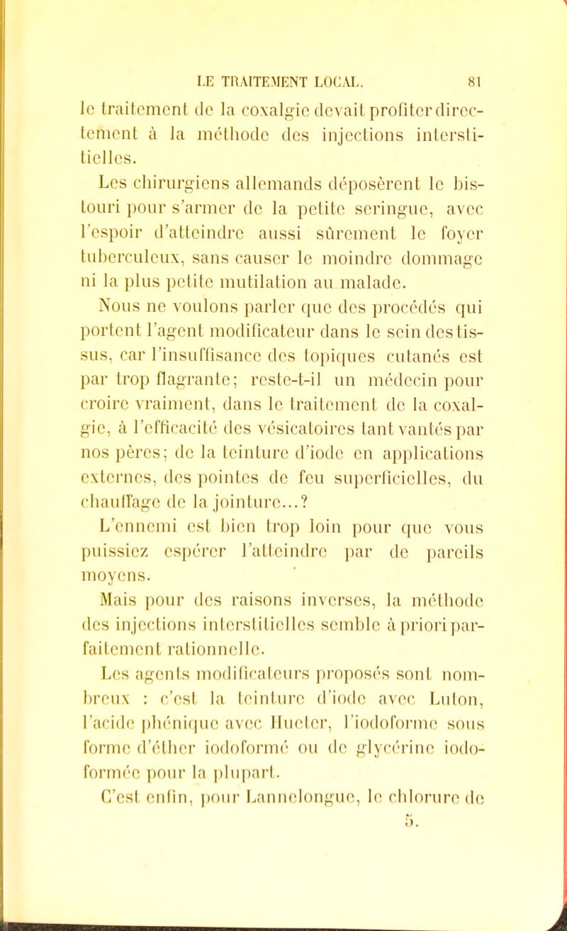 le traitement de la coxalgie devait profiter direc- tement à la méthode des injections intersti- tielles. Les chirurgiens allemands déposèrent le bis- touri pour s'armer de la petite seringue, avec L'espoir d'atteindre aussi sûrement le foyer tuberculeux, sans causer le moindre dommage ni la plus petite mutilation au malade. Nous ne voulons parler que des procédés qui portent l'agent modificateur dans le sein des tis- sus, car l'insuffisance des topiques cutanés est par trop flagrante; restc-t-il un médecin pour croire vraiment, dans le traitement de la coxal- gie, à l'efficacité des vésicatoires tant vantés par nos pères; de la teinture d'iode en applications externes, des pointes de feu superficielles, du chauffage de la jointure...? L'ennemi est bien trop loin pour que vous puissiez espérer l'atteindre par de pareils moyens. Mais pour des raisons inverses, la méthode des injections interstitielles semble à priori par- faitement rationnelle. Les agents modificateurs proposés sont nom- breux : c'est la teinture d'iode avec Luton, l'acide phénique avec Hueter, l'iodoforme sous forme d'éther iodoformé ou de glycérine iodo- formée pour la plupart. C'est enfin, pour Lannclongue, le chlorure de