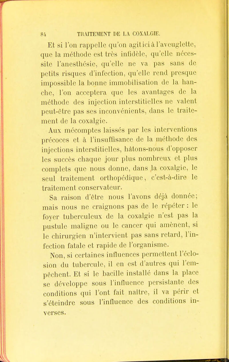 Et si l'on rappelle qu'on agitici à l'aveuglette, que la méthode est très infidèle, qu'elle néces- site l'anesthésie, qu'elle ne va pas sans de petits risques d'infection, qu'elle rend presque impossible la bonne immobilisation de la han- che, l'on acceptera que les avantages de la méthode des injection interstitielles ne valent peut-être pas ses inconvénients, clans le traite- ment de la coxalgie. Aux mécomptes laissés par les interventions précoces et à l'insuffisance de la méthode des injections interstitielles, hâtons-nous d'opposer les succès chaque jour plus nombreux et plus complets que nous donne, dans la coxalgie, le seul traitement orthopédique, c'est-à-dire le traitement conservateur. Sa raison d'être nous l'avons déjà donnée; mais nous ne craignons pas de le répéter : le foyer tuberculeux de la coxalgie n'est pas la pustule maligne ou le cancer qui amènent, si le chirurgien n'intervient pas sans retard, l'in- fection fatale et rapide de l'organisme. Non, si certaines influences permettent l'éclo- sion du tubercule, il en est d'autres qui l'em- pêchent. Et si le bacille installé dans la place se développe sous l'influence persistante des conditions qui l'ont fait naître, il va périr et s'éteindre sous l'influence des conditions in- verses.