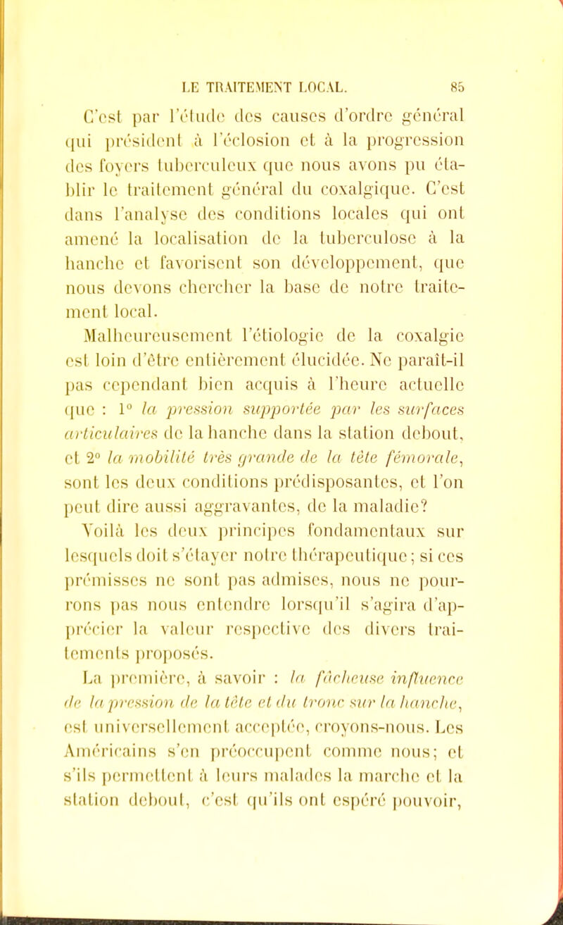 C'est par l'étude îles causes d'ordre général qui président à 1 eclosion et à la progression tles foyers tuberculeux que nous avons pu éta- blir le traitement général du coxalgique. C'est dans l'analyse des conditions locales qui ont amené la localisation de la tuberculose à la hanche et favorisent son développement, que nous devons chercher la base de notre traite- ment local. Malheureusement l'étiologie de la coxalgie est loin d'être entièrement élucidée. Ne paraît-il pas cependant bien acquis à l'heure actuelle ([UC : 1° la pression supportée par les surfaces articulaires de la hanche dans la station debout, et 2° la mobilité très grande de la tète fémorale, sont les deux conditions prédisposantes, et l'on peut dire aussi aggravantes, de la maladie? Voilà les deux principes fondamentaux sur lesquels doit s elayer notre thérapeutique ; si ces prémisses ne sont pas admises, nous ne pour- rons pas nous entendre lorsqu'il s'agira d'ap- précier la valeur respective des divers trai- tements proposés. La première, à savoir : la fâcheuse influence de la pression de la tête et du tronc sur la hanche, est universellement acceptée, croyons-nous. Les Américains s'en préoccupent comme nous; et s'ils permettent à leurs malades la marche et la station debout, c'est qu'ils ont espéré pouvoir,