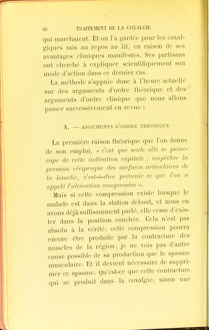 qui marchaient. Et on l'a gardée pour les coxal- giques mis au repos au lit, en raison de ses avantages cliniques manifestes. Ses partisans ont cherché à expliquer scientifiquement son mode d'action dans ce dernier cas. La méthode s'appuie donc à l'heure actuelle sur des arguments d'ordre théorique et des arguments d'ordre clinique que nous allons passer successivement en revue : A. — ARGUMENTS D'ORDRE THEORIQUE La première raison théorique que l'on donne de son emploi, « c'est que seule elle se préoc- cupe de celte indication capitale : empêcher la pression réciproque des surfaces articulaires de la hanche, c est-à-dire prévenir ce que l'on a appelé l'ulcération compressée ». Mais si cette compression existe lorsque le malade est dans la station debout., et nous en avons déjà suffisamment parlé, elle cesse d'exis- ter clans la position couchée. Cela n'est pas absolu à la vérité; cette compression pourra encore être produite par la contracture des muscles de la région ; je ne vois pas d'autre cause possible de sa production que le spasme musculaire. Et il devient nécessaire de suppri- mer ce spasme. Qu'est-ce (pie cette contracture qui se produit dans la coxalgie, sinon une