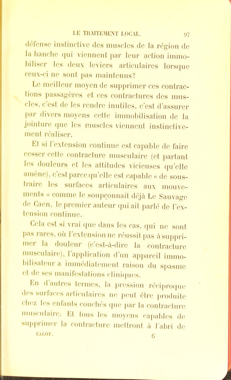 défense instinctive des muscles de la région de la hanche qui viennent par leur action immo- biliser les deux leviers articulaires lorsque ceux-ci ne sont pas maintenus? Le meilleur moyen de supprimer ces contrac- tions passagères et ces contractures des mus- cles, c'esi de les rendre inutiles, c'est d'assurer par divers moyens celle immobilisation de la jointure que les muscles viennent instinctive- ment réaliser. Et si l'extension continue est capable de taire cesser celte contracture musculaire (et partant les douleurs et les attitudes vicieuses qu'elle amène), c'est parce qu'elle est capable « de sous- traire les surfaces articulaires aux mouve- ments » comme le soupçonnait déjà Le Sauvage de Caen, le premier auteur qui ait parlé de l'ex- tension continue. Cela est si vrai que dans les cas, qui ne sont pas rares, où l'extension ne réussit pas à suppri- mer la douleur (c'est-à-dire la contracture musculaire), l'application d'un appareil immo- bilisatcura immédiatcmenl raison du spasme et de ses manifestations cliniques. En d'autres termes, la pression réciproque des surfaces articulaires ne peut être produite chez les enfants couchés que par la contracture musculaire. El ions les moyens capables de supprimer la contracture mettronl à l'abri de