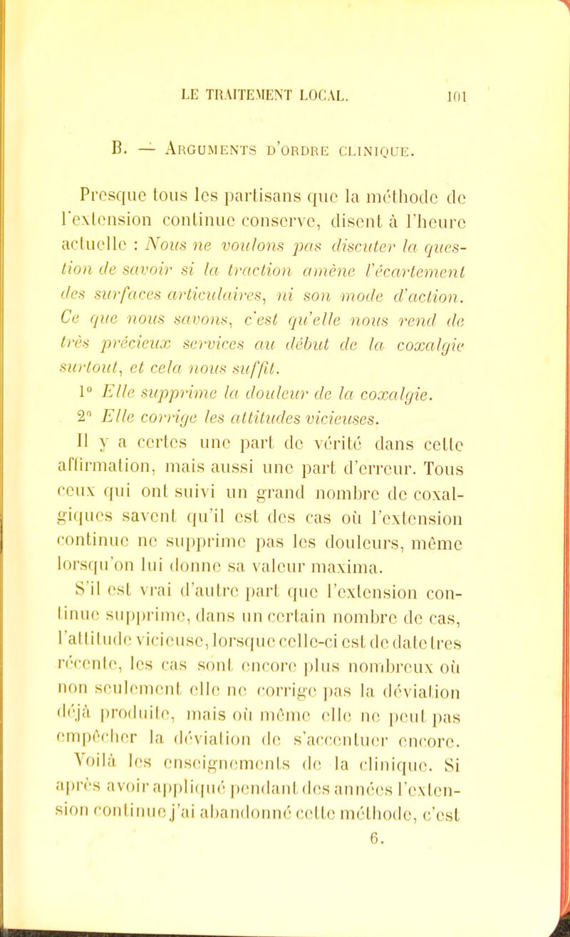 B. — Arguments d'ordre clinique. Presque tous les partisans que la méthode de l'extension continue conserve, disent à l'heure actuelle : Nous ne voulons pas discuter la ques- tion de savoir si la traction amène l'écartement des surfaces cu-ticulaires, ni son mode d'action. Ce que nous savons, c'est qu'elle nous rend de très précieux services au début de la coxalgie surtout, et cela nous suffit. 1° Elle supprime la douleur de la coxalgie. 2 Elle corrige les attitudes vicieuses. Il y a certes une part de vérité dans cette affirmation, mais aussi une part d'erreur. Tous ceux qui ont suivi un grand nombre de coxal- giques savent qu'il est des cas où l'extension continue ne supprime pas les douleurs, même lorsqu'on lui donne sa valeur maxima. S'il est vrai d'autre part que l'extension con- tinue supprime, dans un certain nombre de cas, l'attitude vicieuse, lorsque celle-ci est de date très récente, les cas sont encore pins nombreux où non seulemenl die ne corrige pas la déviation déjà produite, mais où même clic ne peut pas empêcher la déviation de s'accentuer encore. Voilà les enseignements de la clinique. Si après avoir appliqué pendanl des années l'exten- sion Continue j'ai abandonné celle méthode, c'est 6.