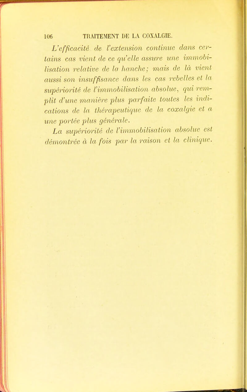 L'efficacité de l'extension continue dans cer- tains cas vient de ce qu'elle assure une immobi- lisation relative de la hanche; mais de là vient aussi son insuffisance dans les cas rebelles el la supériorité de l'immobilisation absolue, qui rem- plit d'une manière plus parfaite toutes les indi- cations de la thérapeutique de la coxalgie et a une portée plus générale. La supériorité de l'immobilisation absolue est démontrée à la fois par la raison et la clinique.