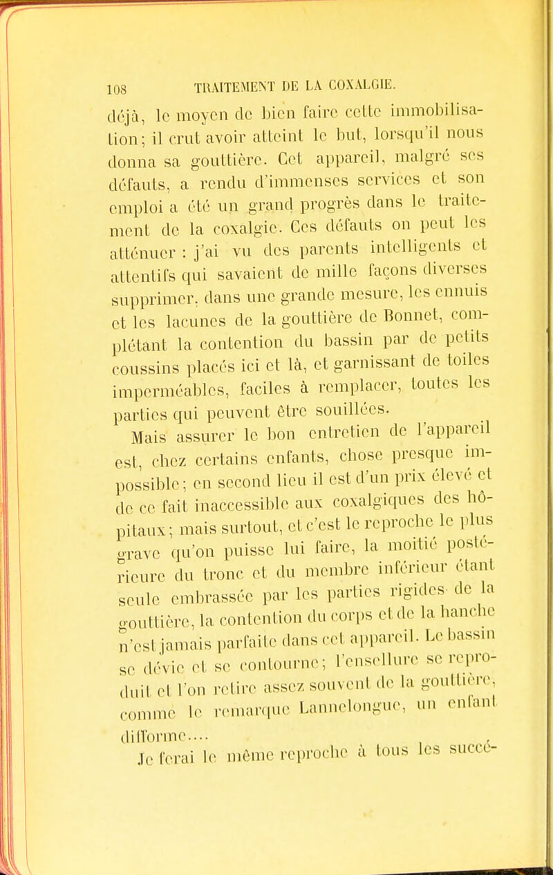 déjà, le moyen de bien faire celle immobilisa- lion; il crut avoir atteint le but, lorsqu'il nous donna sa gouttière. Cet appareil, malgré ses défauts, a rendu d'immenses services et son emploi a été un grand progrès clans le traite- ment de la coxalgie. Ces défauts on peut les atténuer : j'ai vu des parents intelligents et attentifs qui savaient de mille façons diverses supprimer, dans une grande mesure, les ennuis et les lacunes de la gouttière de Bonnet, com- plétant la contention du bassin par de petits coussins placés ici et là, et garnissant de toiles imperméables, faciles à remplacer, toutes les parties qui peuvent être souillées. Mais assurer le bon entretien de l'appareil est, chez certains enfants, chose presque im- possible; en second lieu il est d'un prix élevé et de ce fait inaccessible aux coxalgiques des hô- pitaux; mais surtout, et c'est le reproche le plus grave qu'on puisse lui faire, la moitié posté- rieure du tronc et du membre inférieur étant seule embrassée par les parties rigides de la gouttière, la contention du corps et de la hanche n'est jamais parfaite dans cet appareil. Le bassin so dévie et se contourne; l'enscllure se repro- duit et Ton relire assez souvent de la gouttière commé le remarque Lannelongue, an enfant difforme-... jG ferai le même reproche à tous les succé-