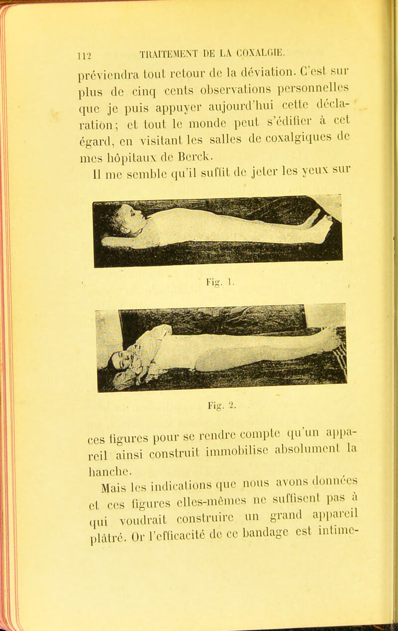 préviendra tout retour de la déviation. C'est sur plus de cinq cents observations personnelles que je puis appuyer aujourd'hui cette décla- ration; et tout le monde peut s'édifier à cet égard, en visitant les salles de coxalgiques de mes hôpitaux de Berck. Il me semble qu'il suffit de jeter les yeux sur Fi£ Fis ces figures pour se rendre compte qu'un appa- reil ainsi construit immobilise absolument la hanche. Mais les indications que nous avons données et ces ligures elles-mêmes ne suffisent pas à qui voudrait construire un grand appareil plâtré. Or l'efficacité de ce bandage csl intime-