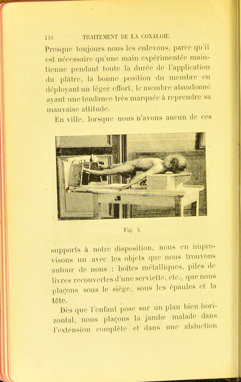 Presque toujours nous les enlevons, parée qu'il est nécessaire qu'une main expérimentée main- tienne pendant toute la durée de l'application du plâtre, la bonne position du membre en déployant un léger effort, le membre abandonné ayant une tendance très marquée à reprendre sa mauvaise attitude. En ville, lorsque nous n'avons aucun de ces Fisr. 4. supports à notre disposition, nous en impro- visons un avec les objets que nous trouvons autour de nous : boites métalliques, piles de livres recouvertes d'une serviette, etc., que nous plaçons sous le siège, sous les épaules el la tête. Dès que l'cnfanl pose sur un plan bien Hori- zontal, nous plaçons la jambe malade dans l'extension complète el dans une abduction