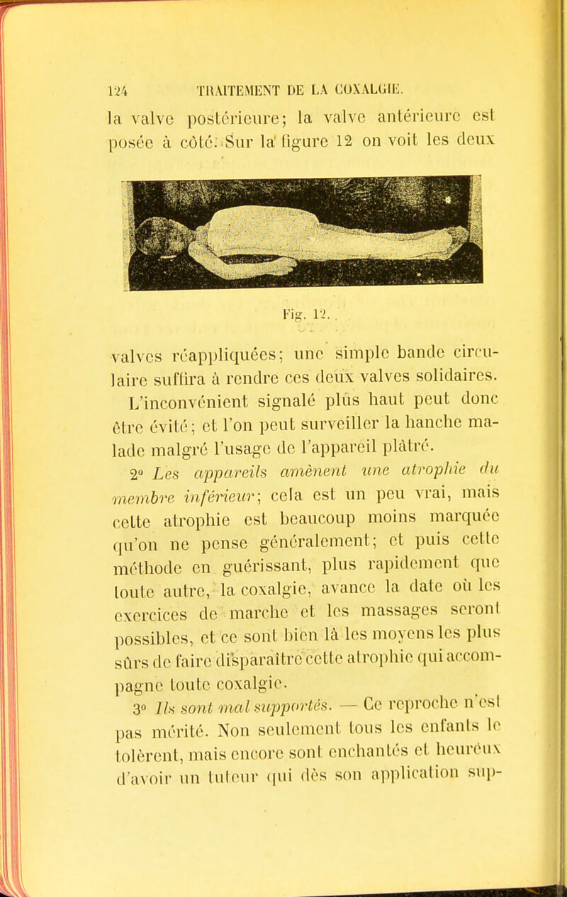 la valve postérieure; la valve antérieure est posée à côté: Sur la'figure 12 on voit les deux Fig. 12.. valves réappliquées; une simple bande circu- laire suffira à rendre ces deux valves solidaires. L'inconvénient signalé plus haut peut donc être évité ; et l'on peut surveiller la hanche ma- lade malgré l'usage de l'appareil plâtré. 2° Les appareils amènent une atrophie du membre inférieur; cela est un peu vrai, mais cette atrophie est beaucoup moins marquée qu'on ne pense généralement; et puis cette méthode en guérissant, plus rapidement que toute autre, la coxalgie, avance la date où Les exercices de marche et les massages seront possibles, et ce sont bien là les moyens les plus sûrs de faire disparaître cette atrophie qui accom- pagne toute coxalgie. 3° Ils sont mal supportés. — Ce reproche nVsl pas mérité. Non seulement tous les enfants le tolèrent, mais encore sont enchantés et heureux d avoir un tuteur qui dès son application sup-