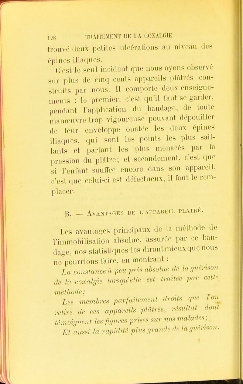 trouvé deux petites ulcérations au niveau des épines iliaques. C'est le seul incident que nous ayons observé sur plus de cinq cents appareils plâtrés con- struits par nous. Il comporte deux enseigne- ments : le premier, c'est qu'il faut se garder, pendant l'application du bandage, de toute manœuvre trop vigoureuse pouvant dépouiller de leur enveloppe ouatée les deux épines iliaques, qui sont les points les plus sail- lants et partant les plus menacés par la pression du plâtre; et secondement, c'est que si l'enfant souffre encore dans son appareil, c'est que celui-ci est défectueux, il faut le rem- placer. B. _ Avantages de l'appareil plâtre. Les avantages principaux de la méthode de l'immobilisation absolue, assurée par ce ban- dage, nos statistiques les diront mieux que nous ne pourrions faire, en montrant : La constance à peu près absolue de la guérxson de la coxalgie lorsqu'elle est traitée par cette méthode; Les membres parfaitement droits que Ion relire de ces appareils plâtrés, résultat dont témoignent les figures prises sur nos malades;. Et aussi la rapidité plus grande de laguerrson.