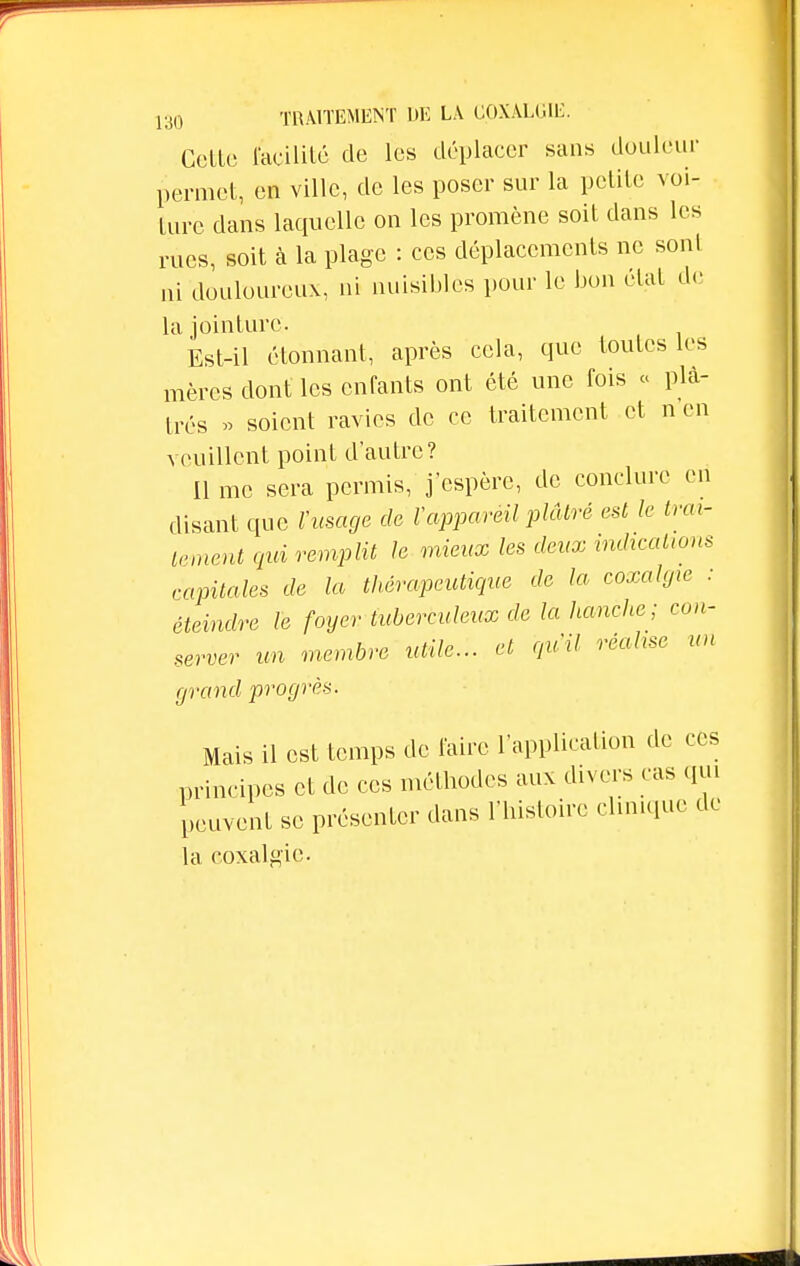 Celle facilité de les déplacer sans douleur permet, en ville, de les poser sur la petite voi- ture dans laquelle on les promène soit clans les rues, soit à la plage : ces déplacements ne sont ni douloureux, ni nuisibles pour le bon état de la jointure. Est-il étonnant, après cela, que toutes les mères dont les enfants ont été une fois « plâ- trés » soient ravies de ce traitement et n en veuillent point d'autre? Il me sera permis, j'espère, de conclure en disant que l'usage de ïappareil plâtré est le trai- tement qui remplit le mieux les deux indications capitales de la thérapeutique de la coxalgie : éteindre le foyer tuberculeux de là hanche ; con- server un membre utile... et qu'il réalise un grand progrès. Mais il est temps de faire l'application de ces principes et de ces méthodes aux divers cas qui peuvent se présenter dans l'histoire clinique de la coxalgie.