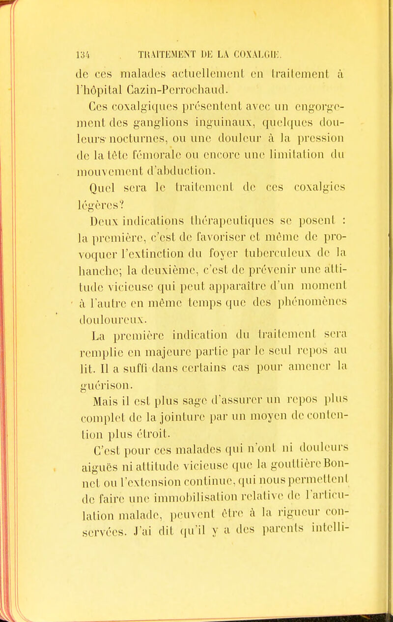 de ces malades actuellement en traitement à l'hôpital Cazin-Perrochaud. Ces coxalgiques présentent avec un engorge- ment des ganglions inguinaux, quelques dou- leurs-nocturnes, ou une douleur à la pression de la tète fémorale ou encore une limitation du mouvement d'abduction. Quel sera le traitement de ces coxalgie* légères? Deux indications thérapeutiques se posent : la première, c'est de favoriser et même de pro- voquer l'extinction du foyer tuberculeux de la hanche; la deuxième, c'est de prévenir une atti- tude vicieuse qui peut apparaître d'un moment à l'autre en même temps que des phénomènes douloureux. La première indication du traitement sera remplie en majeure partie par le seul repus au lit. Il a suffi dans certains cas pour amener la guérison. Mais il est plus sage d'assurer un repos plus complet de la jointure par un moyen de conten- tion plus étroit. C'est pour ces malades qui n'ont ni douleurs aiguës ni attitude vicieuse (pie la gouttière Bon- net ou l'extension continue, qui nous permettent de faire une immobilisation relative de l'articu- lation malade, peuvent être à la rigueur con- servées. J'ai dit qu'il y a des parents intelli-