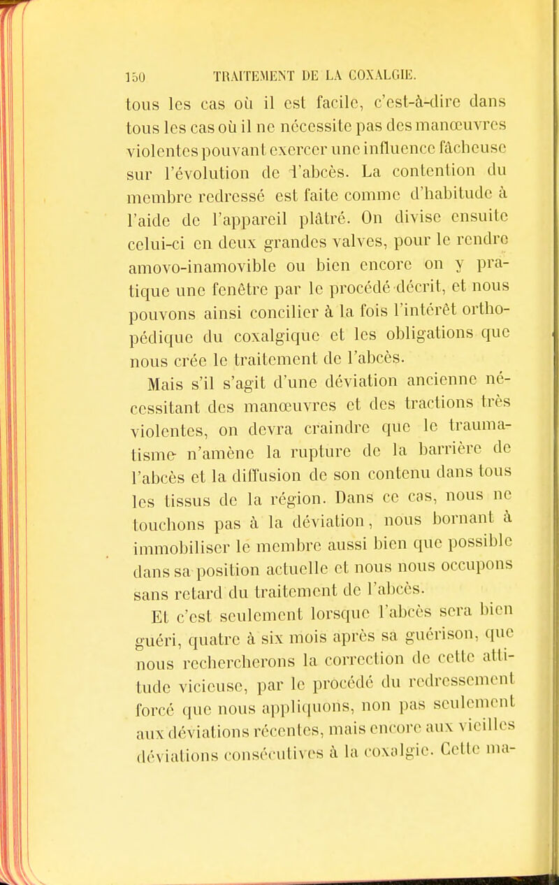 tous les cas où il est facile, c'est-à-dire clans tous les cas où il ne nécessite pas des manœuvres violentes pouvant exercer une influence fâcheuse sur l'évolution de l'abcès. La contention du membre redressé est faite comme d'habitude à l'aide de l'appareil plâtré. On divise ensuite celui-ci en deux grandes valves, pour le rendre amovo-inamovible ou bien encore on y pra- tique une fenêtre par le procédé décrit, et nous pouvons ainsi concilier à la fois l'intérêt ortho- pédique du coxalgiquc et les obligations que nous crée le traitement de l'abcès. Mais s'il s'agit d'une déviation ancienne né- cessitant des manœuvres et des tractions très violentes, on devra craindre que le trauma- tisme- n'amène la rupture de la barrière de l'abcès et la diffusion de son contenu dans tous les tissus de la région. Dans ce cas, nous ne touchons pas à la déviation, nous bornant à immobiliser le membre aussi bien que possible dans sa position actuelle et nous nous occupons sans retard du traitement de l'abcès. Et c'est seulement lorsque l'abcès sera bien guéri, quatre à six mois après sa guérison, que nous rechercherons la correction de cette atti- tude vicieuse, par le procédé du redressement forcé que nous appliquons, non pas seulement aux déviations récentes, mais encore aux vieilles déviations consécutives à la coxalgie. Cette ma-