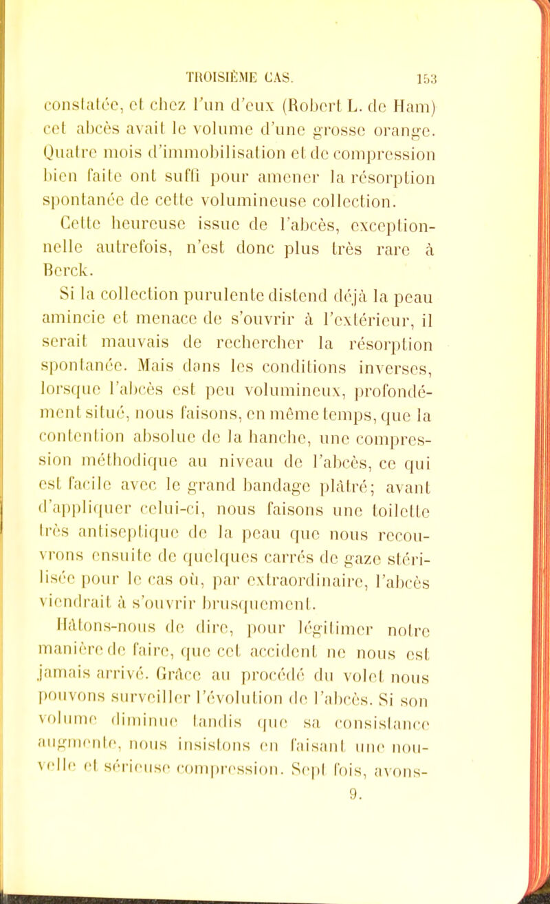 constatée, et chez l'un d'eux (Robert L. de Ham) cet abcès avait le volume d'une grosse orange. Quatre mois d'immobilisation et de compression bien faite ont suffi pour amener la résorption spontanée de cette volumineuse collection. Cette heureuse issue de l'abcès, exception- nelle autrefois, n'est donc plus très rare à Berck. Si la collection purulente distend déjà la peau amincie et menace de s'ouvrir à l'extérieur, il serait mauvais de rechercher la résorption spontanée. Mais dons les conditions inverses, lorsque l'abcès est peu volumineux, profondé- ment situé, nous faisons, en même temps, que la contention absolue de la hanche, une compres- sion méthodique au niveau de l'abcès, ce qui est facile avec le grand bandage plâtré; avant d'appliquer celui-ci, nous faisons une toilette très antiseptique de la peau que nous recou- vrons ensuite de quelques carrés de gaze stéri- lisée pour le cas où, par extraordinaire, l'abcès viendrait à s'ouvrir brusquement. Hâtons-nous de dire, pour légitimer notre manière de l'aire, que cet accident ne nous est jamais arrivé. Grâce au procédé du volet nous pouvons surveiller l'évolution de l'abcès. Si son volume diminue tandis que sa consistance augmente, nous insistons en faisant une nou- velle et sérieuse compression. Sept fois, avons- 9.