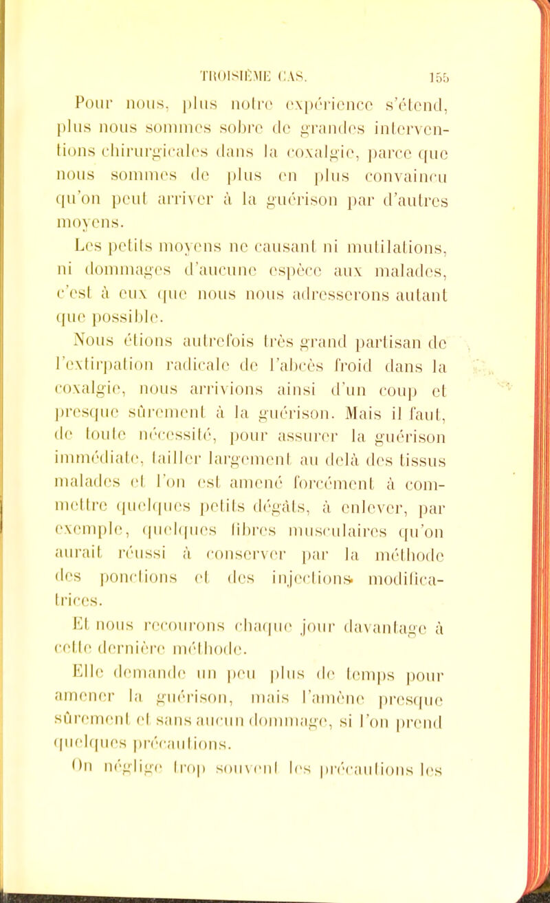 Pour nous, plus notre expérience s'étend, plus nous sommes sobre de grandes interven- tions chirurgicales dans la coxalgie, parce que nous sommes de plus en plus convaincu qu'on peut arriver à la guérison par d'autres moyens. Les petits moyens ne causant ni mutilations, ni dommages d'aucune espèce aux malades, c'est à eux que nous nous adresserons autant que possible. Nous étions autrefois très grand partisan de l'extirpation radicale de l'abcès froid dans la coxalgie, nous arrivions ainsi d'un coup et presque sûrement à la guérison. Mais il faut, de toute nécessité, pour assurer la guérison immédiate, tailler largement au delà des tissus malades el l'on est amené forcément à com- mettre quelques petits dégâts, à enlever, par exemple, quelques libres musculaires qu'on aurait, réussi à conserver par la méthode des pondions et des injections, modifica- trices. Et nous recourons chaque jour davantage à cette dernière méthode. Elle demande un peu plus de temps pour amener la guérison, mais l'amène presque sûrement el sans aucun dommage, si l'on prend quelques précautions. On néglige trop souvenl les précautions les
