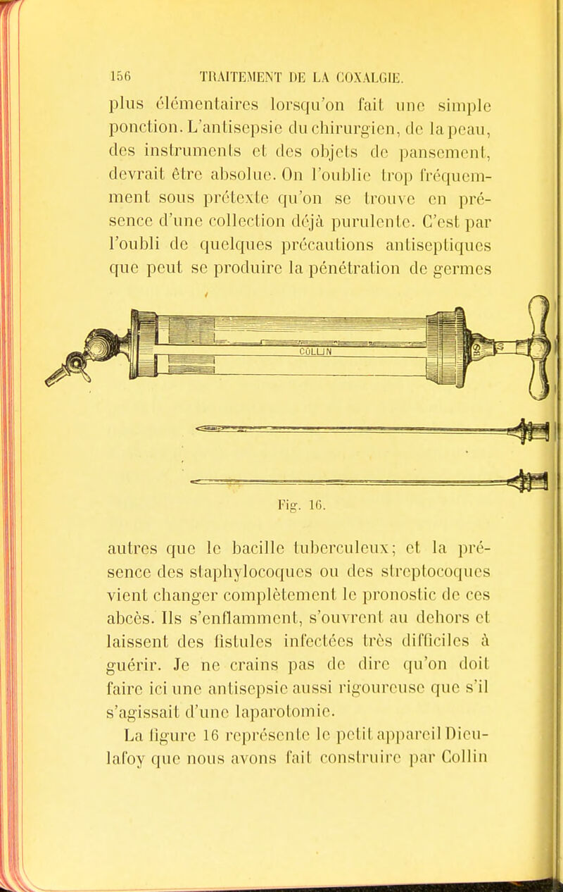 plus élémentaires lorsqu'on fait une simple ponction. L'antisepsie du chirurgien, de la peau, des instruments et des objets de pansement, devrait être absolue. On l'oublie trop fréquem- ment sous prétexte qu'on se trouve en pré- sence d'une collection déjà purulente. C'est par l'oubli de quelques précautions antiseptiques que peut se produire la pénétration de germes - ■  Fig. 16. autres que le bacille tuberculeux; et la pré- sence des staphylocoques ou des streptocoques vient changer complètement le pronostic de ces abcès. Ils s'enflamment, s'ouvrent au dehors et laissent des fistules infectées très difficiles à guérir. Je ne crains pas de dire qu'on doit faire ici une antisepsie aussi rigoureuse que s'il s'agissait d'une laparotomie. La ligure 16 représente le petit appareil Dieu- lafoy que nous avons l'ail construire par Collin