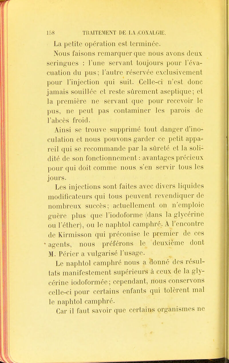 La petite opération est terminée. Nous faisons remarquer que nous avons deux seringues : l'une servant toujours pour l'éva- cuation du pus; l'autre réservée exclusivement pour l'injection qui suit. Celle-ci n'est donc jamais souillée et reste sûrement aseptique; et la première ne servant que pour recevoir le pus, ne peut pas contaminer les parois de l'abcès froid. Ainsi se trouve supprimé tout danger d'ino- culation et nous pouvons garder ce petit appa- reil qui se recommande par la sûreté et la soli- dité de son fonctionnement : avantages précieux pour qui doit comme nous s'en servir tous les jours. Les injections sont faites avec divers liquides modificateurs qui tous peuvent revendiquer de nombreux succès; actuellement on n'emploie guère plus que l'iodoforme (clans la glycérine ou 1 ether), ou le naphtol camphré.. A l'encontre de Kirmisson qui préconise le premier de ces * agents, nous préférons le deuxième dont M. Péricr a vulgarisé l'usage. Le naphtol camphré nous a donné des résul- tats manifestement supérieurs à ceux de la gly- cérine iodoformée; cependant, nous conservons celle-ci pour certains enfants qui tolèrent mal le naphtol camphré. Car il faut savoir que certains organismes ne
