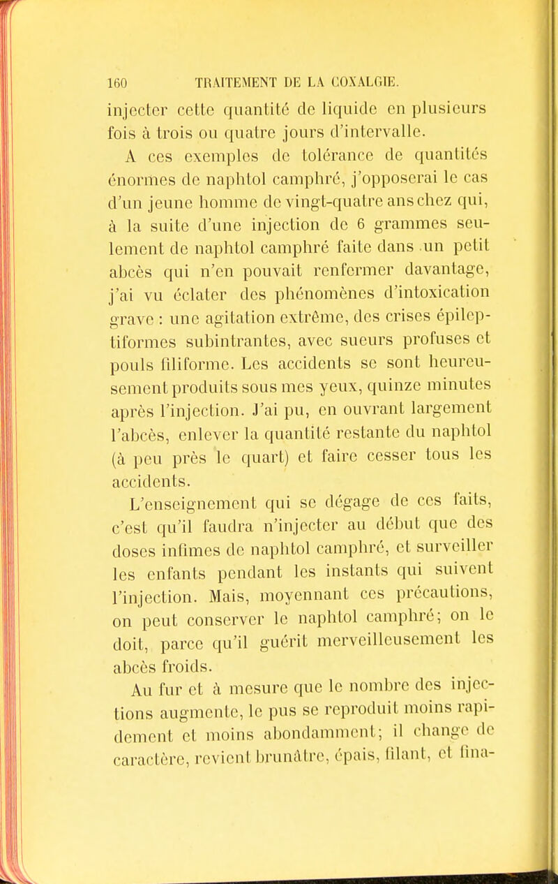 injecter cette quantité de liquide en plusieurs fois à trois ou quatre jours d'intervalle. A ces exemples de tolérance de quantités énormes de naphtol camphré, j'opposerai le cas d'un jeune homme de vingt-quatre ans chez qui, à la suite d'une injection de 6 grammes seu- lement de naphtol camphré faite dans un petit abcès qui n'en pouvait renfermer davantage, j'ai vu éclater des phénomènes d'intoxication grave : une agitation extrême, des crises épilcp- tiformes subintrantes, avec sueurs profuses et pouls filiforme. Les accidents se sont heureu- sement produits sous mes yeux, quinze minutes après l'injection. J'ai pu, en ouvrant largement l'abcès, enlever la quantité restante du naphtol (à peu près le quart) et faire cesser tous les accidents. L'enseignement qui se dégage de ces faits, c'est qu'il faudra n'injecter au début que des closes infimes de naphtol camphré, et surveiller les enfants pendant les instants qui suivent l'injection. Mais, moyennant ces précautions, on peut conserver le naphtol camphré; on le doit, parce qu'il guérit merveilleusement les abcès froids. Au fur et à mesure que le nombre des injec- tions augmente, le pus se reproduit moins rapi- dement et moins abondamment; il change de caractère, revient brunâtre, épais. Qlant, et (ina-