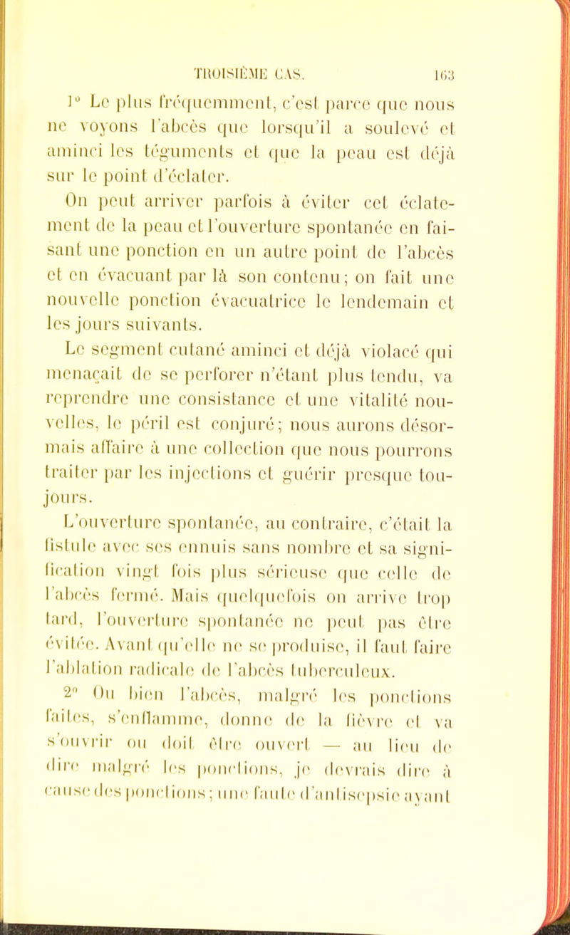 lu Le plus fréquemment, c'est paire que nous ne voyons L'abcès que lorsqu'il a soulevé el aminci les téguments et que la peau est déjà sur le point d'éclater. On peut arriver parfois à éviter cet éclate- ment de la peau et l'ouverture spontanée en fai- sant une ponction en un autre point de l'abcès et en évacuant par là son contenu; on fait une nouvelle ponction évacuatrice le lendemain et les jours suivants. Le segment cutané aminci et déjà violacé qui menaçait de se perforer n'étant plus fendu, va reprendre une consistance et une vitalité nou- velles, le péril est conjuré; nous aurons désor- mais affaire à une collection que nous pourrons traiter par les injections et guérir presque tou- jours. L'ouverture spontanée, au contraire, c'était la fistule avec ses ennuis sans nombre et sa signi- fication vingt l'ois plus sérieuse que celle de l'abcès fermé. Mais quelquefois on arrive trop tard, l'ouverture spontanée ne peut pas être évitée. Avanl qu'elle ne se produise, il faut faire l'ablation radicale de l'abcès tuberculeux. 2 Ou bien l'abcès, malgré les ponctions faites, s'enflamme, donne de la fièvre el va s'ouvrir ou doil être ouvert — au lieu de dire malgré les ponctions, je devrais dire à « anse des pondions; une l'aide d'ailtisepsic ayant