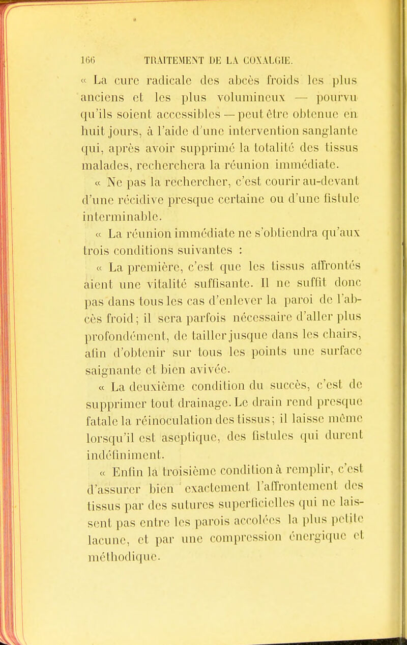 « La cure radicale des abcès froids les plus anciens et les plus volumineux — pourvu qu'ils soient accessibles — peut être obtenue eh huit jours, à l'aide d'une intervention sanglante qui, après avoir supprimé la totalité des tissus malades, recherchera la réunion immédiate. « Ne pas la rechercher, c'est courir au-devant d'une récidive presque certaine ou d'une fistule interminable. « La réunion immédiate ne s'obtiendra qu'aux trois conditions suivantes : « La première, c'est que les tissus affrontés aient une vitalité suffisante. 11 ne suffit donc pas dans tous les cas d'enlever la paroi de l'ab- cès froid ; il sera parfois nécessaire d'aller plus profondément, de tailler jusque dans les chairs, afin d'obtenir sur tous les points une surface saignante et bien avivée. « La deuxième condition du succès, c'est de supprimer tout drainage. Le drain rend presque fatale la réinoculation des tissus; il laisse même lorsqu'il est aseptique, des fistules qui durent indéfiniment. « Enfin la troisième condition à remplir, c'est d'assurer bien exactement l'affrontement des tissus par des sutures superficielles qui ne lais- sent pas entre les parois accolées la plus petite lacune, et par une compression énergique el méthodique.