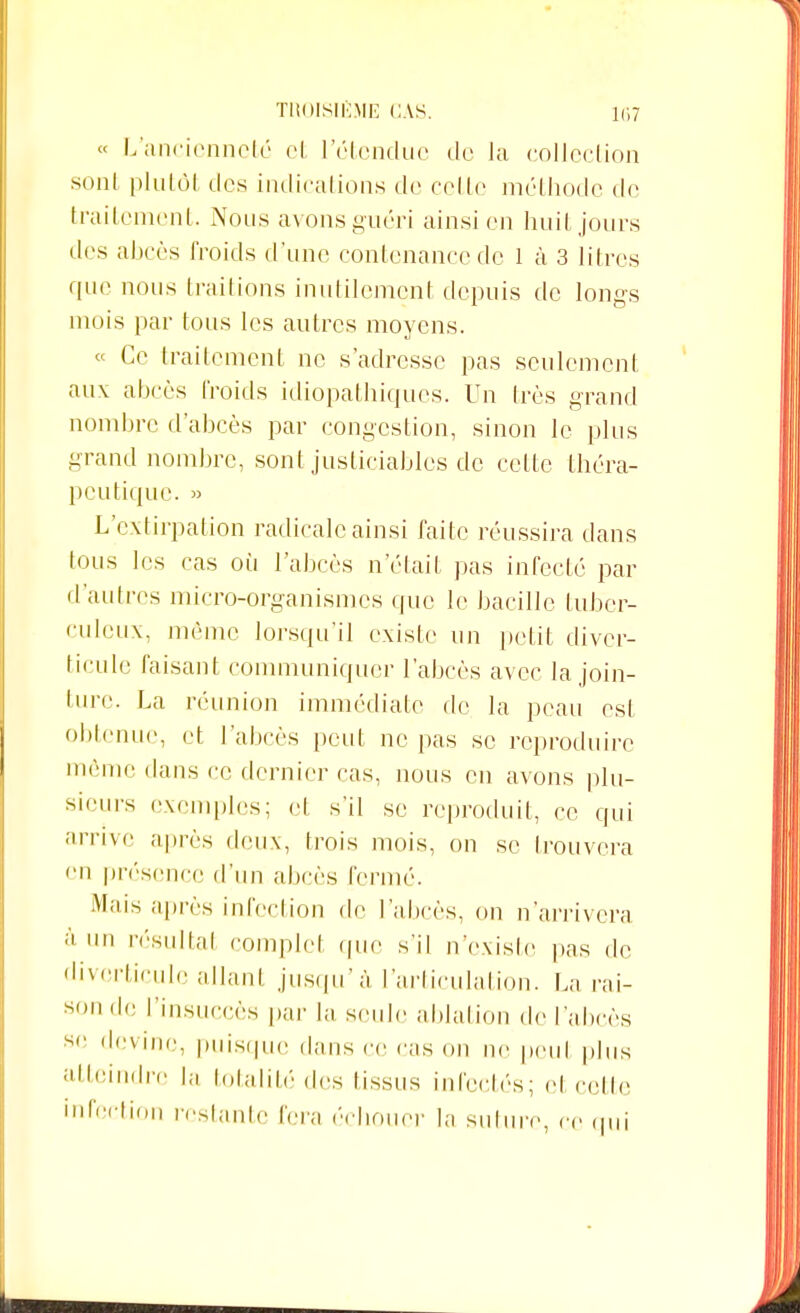 « L'ancienneté et l'étendue de la collection sont plutôt des indications de celle méthode de traitement. Nous avons guéri ainsi en huit jours des abcès froids d'une contenance de 1 à 3 litres que nous traitions inutilement depuis de longs mois par tous les autres moyens. « Ce traitement ne s'adresse pas seulement aux abcès froids idiopathiques. Un très grand nombre d'abcès par congestion, sinon le plus grand nombre, sont justiciables de celte théra- peutique. L'extirpation radicale ainsi faite réussira dans tous les cas où l'abcès n'était pas infecté par d'autres micro-organismes que le bacille tuber- culeux, même lorsqu'il existe un petit diver- ticule faisant communiquer l'abcès avec la join- ture. La réunion immédiate de la peau est obtenue, et l'abcès peut ne pas se reproduire môme dans ce dernier cas, nous en avons plu- sieurs exemples; et s'il se reproduit, ce qui arrive après deux, trois mois, on se trouvera en présence d'un abcès fermé. Mais après infection de l'abcès, on n'arrivera à un résultai complet que s'il n'existe pas de divcrticulc allant jusqu'à l'articulation. La rai- sonde l'insuccès par la seule ablation de l'abcès sr devine, puisque dans ce cas on ne peut plus atteindre la totalité des lissus infectés; cl celle infection restante fera échouer la suture, ce qui