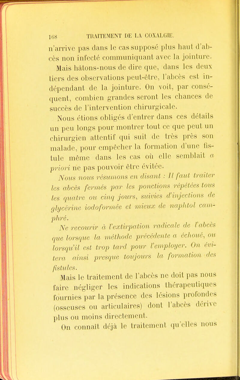 n'arrive pas dans le cas supposé plus haut d'ab- cès non infecté communiquant avec la jointure. Mais hâtons-nous de dire que, dans les deux tiers des observations peut-être, l'abcès est in- dépendant de la jointure. On voit, par consé- quent, combien grandes seront les chances de succès de l'intervention chirurgicale. Nous étions obligés d'entrer dans ces détails un peu longs pour montrer tout ce que peut un chirurgien attentif qui suit de très près son malade, pour empêcher la formation d'une fis- tule même dans les cas où elle semblait a priori ne pas pouvoir être évitée. Nous nous résumons en disant : Il faut traiter les abcès fermés par les ponctions répétées tous les quatre ou cinq jours, suivies d'injections de glycérine iodoformée et mieux de naphtol cam- phré. Ne recourir à l'extirpation radicale de l'abcès que lorsque la méthode précédente a échoué, ou lorsqu'il est trop tard pour l'employer. On évi- tera ainsi presque toujours la formation des fistules. Mais le traitement de l'abcès ne doit pas nous faire négliger les indications thérapeutiques fournies par la présence des lésions profondes (osseuses ou articulaires) dont l'abcès dérive plus ou moins directement. On connaît déjà le traitement qu'elles nous