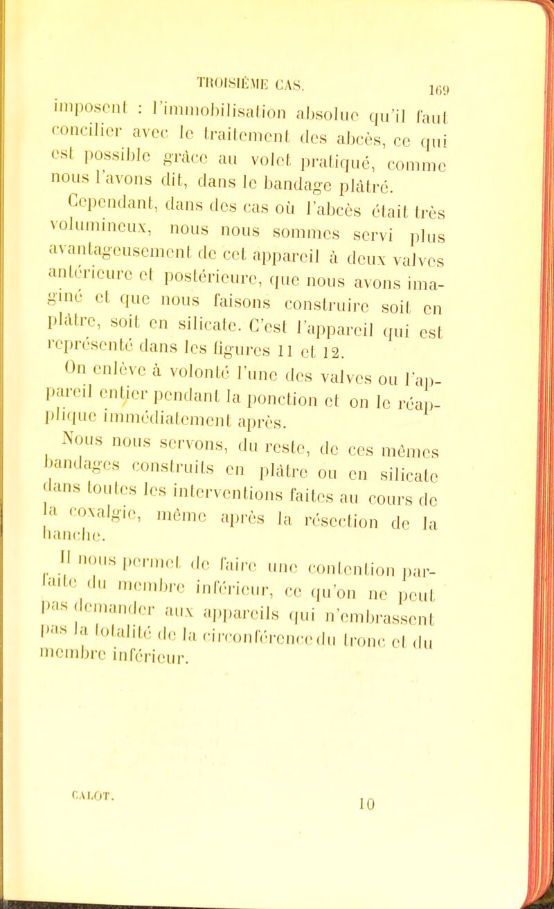 imposent : l'immobilisation absolue qu'il Caul concilier avec le traitement des abcès, ce qui est possible grâce au voici pratiqué, comme nous 1 avons dit, dans le bandage plâtré. Cependant, dans des cas où l'abcès était très volumineux, nous nous sommes servi plus avantageusement de cet appareil à deux valves anteneure et postérieure, que nous avons ima- gine et que nous faisons construire soit en plâtre, soit en silicate. C'est l'appareil qui est représenté dans les figures 11 et 12. On enlève à volonté l'une des valves ou l'ap- pareil entier pendant la ponction et on le réap- plique immédiatement après. Nous nous servons, du reste, de ces mêmes bandages construits en plâtre on en silicate clans toutes les interventions faites au cours de , n,x;i,-lf'> même après la résection de la nanchc. 11 «eus permet ,1e faire une contention par- taiVu membre inférieur, ce qu'on ne peut Pas demander aux appareils qui n'embrassent pas1' ^talité delà circonférence du tronc et du membre inférieur. CALOT. Il)
