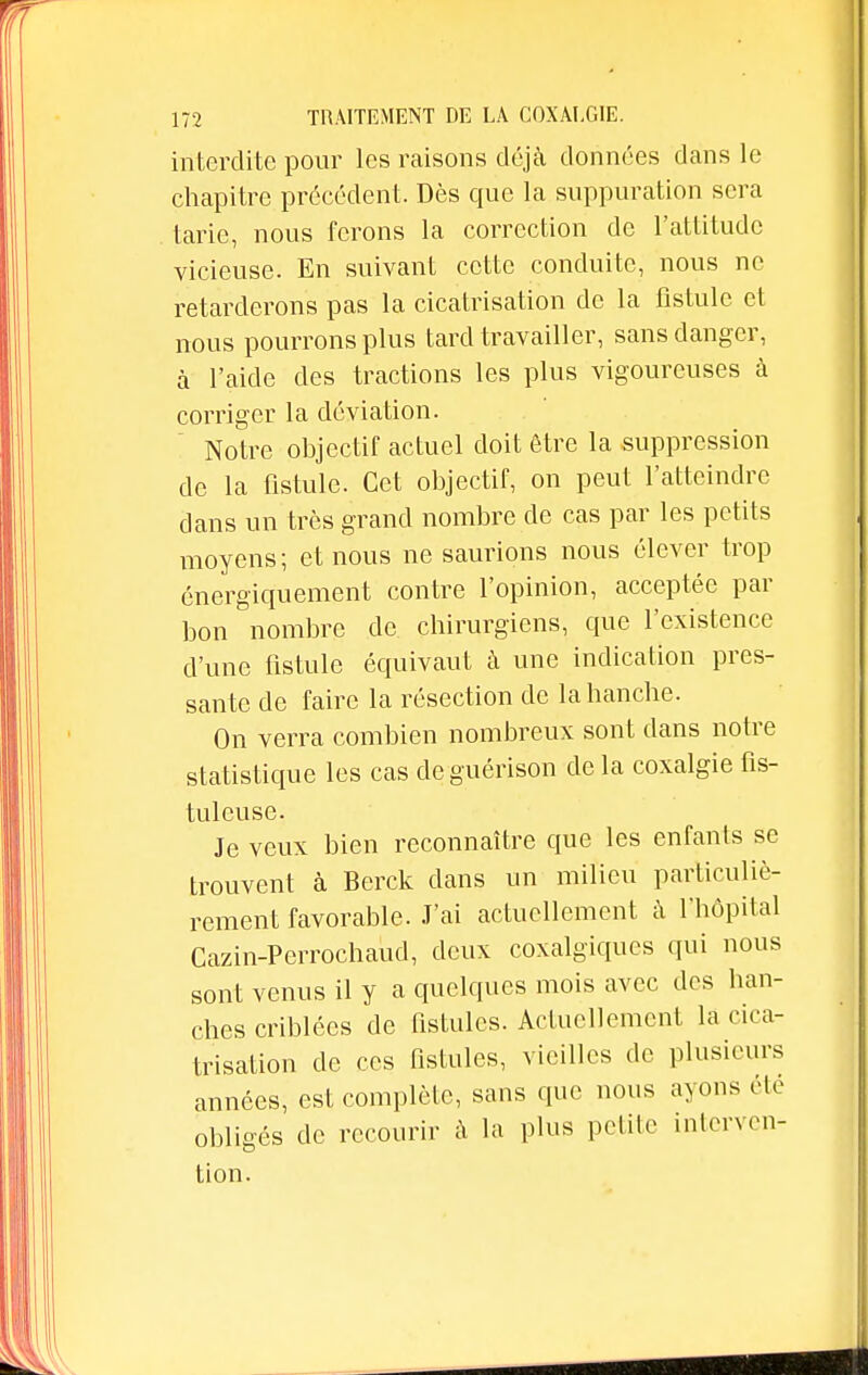 interdite pour les raisons déjà données dans le chapitre précédent. Dès que la suppuration sera tarie, nous ferons la correction de l'attitude vicieuse. En suivant cette conduite, nous ne retarderons pas la cicatrisation de la fistule et nous pourrons plus tard travailler, sans danger, à l'aide des tractions les plus vigoureuses à corriger la déviation. Notre objectif actuel doit être la suppression de la fistule. Cet objectif, on peut l'atteindre dans un très grand nombre de cas par les petits moyens; et nous ne saurions nous élever trop énergiquement contre l'opinion, acceptée par bon nombre de chirurgiens, que l'existence d'une fistule équivaut à une indication pres- sante de faire la résection de la hanche. On verra combien nombreux sont dans notre statistique les cas deguérison de la coxalgie fis- tulcuse. Je veux bien reconnaître que les enfants se trouvent à Berck dans un milieu particuliè- rement favorable. J'ai actuellement à l'hôpital Cazin-Perrochaucl, deux coxalgiques qui nous sont venus il y a quelques mois avec des han- ches criblées de fistules. Actuellement la cica- trisation de ces fistules, vieilles de plusieurs années, est complète, sans que nous ayons été obligés de recourir à la plus petite interven- tion.