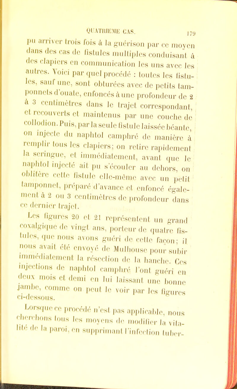 pu arriver (rois fois à la guérison par ce moyen dans des cas de fistules multiples conduisant à des clapiers on communication les uns avec les autres. Voici par quel procède : toutes les fistu- les, sauf une, sont obturées avec de petits lam- ponnets d'ouate, enfoncés à une profondeur de 2 à 3 centimètres dans le trajet correspondant et recouverts et maintenus par une couche de collodion. Puis, par laseule fistule laissée béante on injecte du naphtol camphré de manière à remplir tous les clapiers; on relire rapidement la seringue, et immédiatement, avant que le naphtol injecté ait pu s écouler au dehors, on oblitère cette fistule elle-même avec un petit tamponnet, préparé d'avance et enfoncé égale- ment à 2 ou 3 centimètres de profondeur dans ce dernier trajet. Les tigu.-cs 20 cl 2i représentent un grand coxalgique de vingt ans, porteur de quatre fis- tules, (pu- nous avons guéri de cette façon- il nous avait élé envoyé de Mulhouse pour subir immédiatement résection de la hanche Ces éjections de naphtol camphré l'ont guéri en deUX l,,ls et demi en lui laissant une bonne •Jambe' comme on peul le voir par les figures ci-dessous. Lorsque ce procédé n'est pas applicable, nous Perchons tous les moyens de modifier la vita- 1,te dc la Paroi, on supprimai,! l'infection tuber-