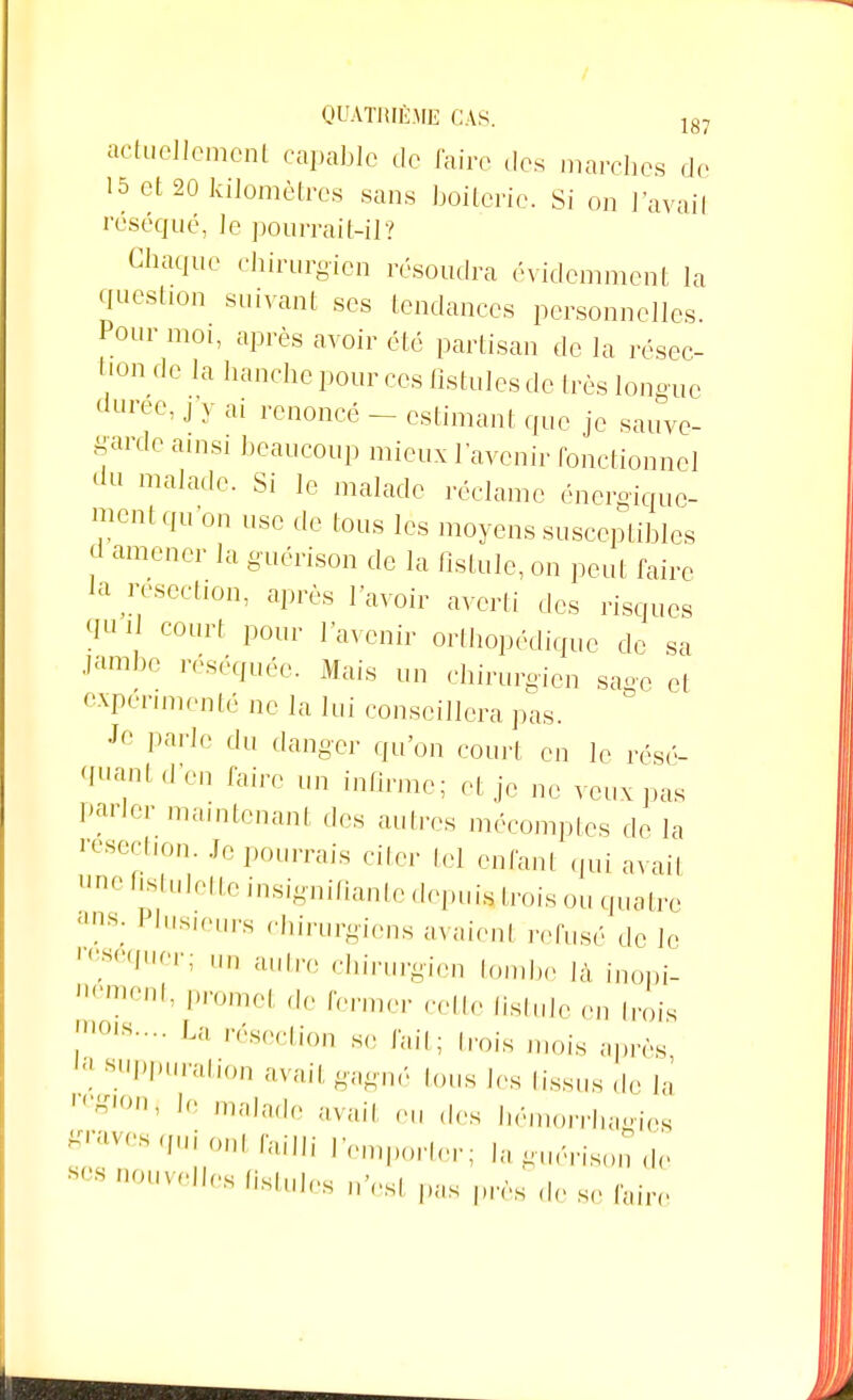 actuellement capable de Caire des marches de 15 et 20 kilomètres sans boiteric. Si on l'avait réséqué, le pourrait-il? Chaque chirurgien résoudra évidemment la question suivant ses tendances personnelles. Pour moi, après avoir été partisan de la résec- tion de la hanche pour ces fistules de très longue durée, j y ai renoncé - estimant que je sauve- garde ainsi beaucoup mieux l'avenir fonctionnel du malade. Si le malade réclame énergique- ment qu'on use de tous les moyens susceptibles d amener la guérison de la fistule, on peut faire Ja résection, après lavoir averti des risques court pour l'avenir orthopédique de sa Jamt>e réséquée. Mais un chirurgien sage et expérimenté ne la lui conseillera pas. Je parle du danger qu'on court en le résé- 'l11';1 d'en taire un infirme; et je ne veux pas Parler maintenant des autres mécomptes de la ^section. Je pourrais citer tel enfant qui avait ne fîstulette insignifiante depuistrois ou quatre ans. I tusieurs chirurgiens avaient refusé de le 's,>,,mT: 1111 autrc chirurgien tombe Jà inopi- nément> Promet de fermer cette fistule en trois m01S La ^section s,, fait; trois mois après 8uPPliration avait gagné tous les tissus de la ' ~' le malade avait eu des hémoirhames graves qui ont failli l'emporter; la guérison de SCS n0UVellC8 Ailles n'es, pas près de se faire