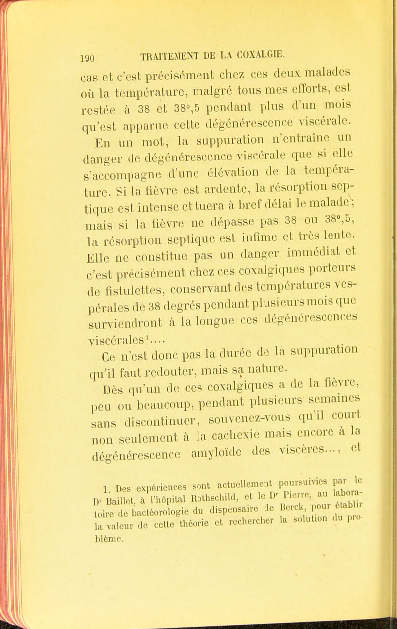 cas et c'est précisément chez ces deux malades où la température, malgré tous mes efforts, est restée à 38 et 38°,5 pendant plus d'un mois qu'est apparue cette dégénérescence viscérale. En un mot, la suppuration n'entraîne un danger de dégénérescence viscérale que si elle s'accompagne d'une élévation de la tempéra- ture. Si la fièvre est ardente, la résorption sep- tique est intense et tuera à bref délai le malade, mais si la fièvre ne dépasse pas 38 ou 38»,5, la résorption septique est infime et très lente. Elle ne constitue pas un danger immédiat et c'est précisément chez ces coxalgiques porteurs de fistulettes, conservant des températures ves- pérales de 38 degrés pendant plusieurs mois que surviendront à la longue ces dégénérescences viscérales1.... Ce n'est donc pas la durée de la suppuration qu'il faut redouter, mais sa nature. Dès qu'un de ces coxalgiques a de la fièvre, peu ou beaucoup, pendant plusieurs semaines sans discontinuer, souvenez-vous qu'il court non seulement à la cachexie mais encore a la dégénérescence amyloïde des viscères-, et 1 Des expériences sont actuellement poursuivies par le D' Bamct, à l'hôpital Rothschild, et le D' Pierre, au lab - Le e bactéoro ogie du dispensaire de Berck pour etabln Sa valeur de cette théorie et rechercher la solution du pro- blême.