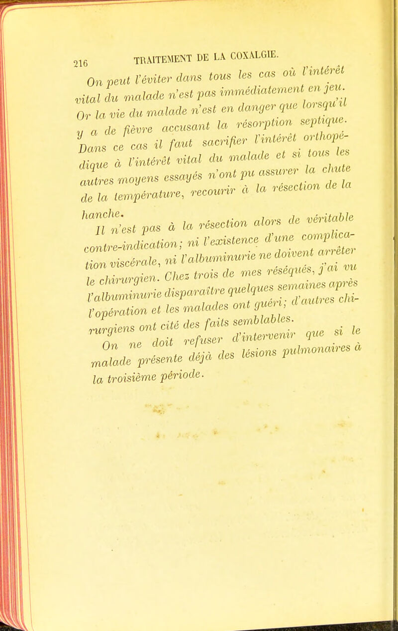 ' On peut l'éviter dans tous les cas où Vvntérêt vitaldu malade n'est p« ^^J^ Or la vie du malade n'est en danger que lorsqu U v a de fièvre accusant la résorpUon sep que- IL Je cas il faut sacral 'intérêt « ^ dique a l'intérêt vital ^il autres moyens essayes n ont pu assw ci Z llérature, recour, a la résection de la hau2st pas a la résection alors de véritable JnZndLion; ni l'existence d'une corapkca- on viscérale, ni l'albuminurie ne doivent arrêt, TZZen .Chez trois de mes réséqués^ vu Vopération et les malades ont guen d autres Jraiens ont cité des faits semblables- A rlnit refuser d'intervenir que si le On ne doit refuser• ulmonaires à malade présente déjà des lésions pi la troisième période.