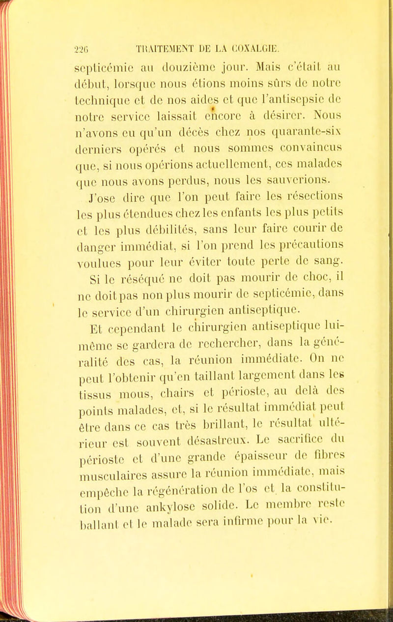 septicémie au douzième jour. Mais c'était au début, lorsque nous étions moins sûrs de noire technique et de nos aides et que l'antisepsie de notre service laissait encore à désirer. Nous n'avons eu qu'un décès chez nos quarante-six derniers opérés et nous sommes convaincus que, si nous opérions actuellement, ces malades que nous avons perdus, nous les sauverions. J'ose dire que l'on peut faire les résections les plus étendues chez les enfants les plus petits et les plus débilités, sans leur faire courir de danger immédiat, si l'on prend les précautions voulues pour leur éviter toute perte de sang. Si le réséqué ne doit pas mourir de choc, il ne doit pas non plus mourir de septicémie, dans le service d'un chirurgien antiseptique. Et cependant le chirurgien antiseptique lui- même se gardera de rechercher, dans la géné- ralité des cas, la réunion immédiate. On ne peut l'obtenir qu'en taillant largement dans les tissus mous, chairs et périoste, au delà des points malades, et, si le résultat immédiat peut être dans ce cas très brillant, le résultat ulté- rieur est souvent désastreux. Le sacrifice du périoste et d'une grande épaisseur de fibres musculaires assure la réunion immédiate, mais empêche la régénération de l'os et. la constitu- tion d'une ankylosc solide. Le membre reste ballant et le malade sera infirme pour la vie.